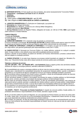 www.cers.com.br 23
b) SERVIDOR ESTATAL  Todo aquele que atua no Estado, não sendo necessariamente ‘Funcionário Público’.
 Temporários – contratados com base no art. 37, IX da CF.
 Celetistas.
 Estatutários:
I) Estão sujeitos a CONCURSO PÚBLICO – art. 37, II CF
II) Vale o Regime da NÃO CUMULAÇÃO de CARGO ou EMPREGO;
c) AGENTES HONORÍFICOS É o Particular em Colaboração, que podem ser:
 Voluntários (ex. Amigos da Escola);
 Requisitados (ex. Mesários, Jurados do Júri e Serviço Militar Obrigatório);
 Aqueles que exercem Atos Oficiais.
 Serviço Notorial (Cartório de Registro Público, delegados de função, art. 236 da C.F/88). OBS: quem legisla
sobre cartórios é o Estado federado.
CARGO PÚBLICO
 cargo em Comissão
● Subdivide-se em  cargo Efetivo
 cargo Vitalício
a) CARGO EM COMISSÃO  É o chamado cargo de parente ou comissionado.
É de livre nomeação e exoneração  Exoneração AD NUTUM. Qualquer pessoa pode exercer cargo de confian-
ça, desde que se reserve um limite mínimo que detenha cargo efetivo, pelo principio da continuidade.
OBS: CARGO DE CONFIANÇA ≠ FUNÇÃO de CONFIANÇA  A Função é um plus que só pode ser exercido
por cargo efetivo, que ganhara gratificação pela responsabilidade a maior (lei 8.112/90).
b) CARGO EFETIVO  Nomeado por Concurso Público, em caráter definitivo, podendo vir a adquirir a estabili-
dade. O cargo é efetivo e não estável, já que essa última qualidade pertence ao servidor.
Quando o servidor se torna estável, só poderá ser demitido via Processo Administrativo, processo Judicial transi-
tado em julgado ou avaliação periódica.
c) CARGO VITALÍCIO  só pode haver dispensa via processo judicial transitado em julgado (ex. Ministério Pú-
blico, Juiz, Tribunal de Contas, esse ultimo sequer precisa de concurso publico para contratação)
Vejamos a cobrança em provas:
14) (TRT 23R (MT) - TRT - 23ª REGIÃO (MT) - Juiz Substituto) Sobre o regime jurídico dos servidores estatais
(titulares de cargos ou empregos públicos), assinale a alternativa CORRETA:
A) A acessibilidade aos cargos e empregos públicos se dá por meio de concurso público, salvo nos casos de con-
tratação para o atendimento de necessidade temporária de excepcional interesse público, quando a atividade é
temporária ou na ocorrência de alguma contingência incomum que reclame satisfação imediata e provisória;
B) Os servidores púbicos possuem livre direito à greve, entretanto, o direito de sindicalização poderá ser exercido
apenas nos termos e limites estabelecidos em lei específica;
C) Aos servidores estatais é vedada a acumulação remunerada de cargos e funções públicas na Administração
Direta, sendo, contudo, permitida a acumulação de empregos públicos na Administração Indireta;
D) Nos casos de servidores titulares de cargos públicos, os atos de improbidade administrativa, sem prejuízo da
ação penal cabível, poderão acarretar a suspensão dos direitos políticos, perda da função pública, indisponibilida-
de dos bens e ressarcimento do erário, o que já não se aplica aos empregados públicos já que regidos pela CLT;
E) Os subsídios e os vencimentos dos ocupantes de cargos e empregos públicos são irredutíveis, não se admitin-
do ressalvas, por se tratar de garantia constitucional.
15) (CESPE - PGE-PI - Procurador do Estado Substituto) A respeito de concurso público, função pública, im-
probidade administrativa e responsabilidade civil do Estado, assinale a opção correta.
A) Se um servidor público for preso em flagrante, em uma operação da Polícia Federal, por desvio de verba públi-
ca, então, nesse caso, nos termos da Lei de Improbidade Administrativa, o afastamento desse servidor do cargo
que ocupa dependerá de sentença condenatória em primeira instância.
B) A invasão, por particular, de área de preservação ambiental na qual monte ele um empreendimento que cause
danos ao meio ambiente não acarretará responsabilidade do Estado, tendo em vista que se trata de culpa exclusi-
va de terceiros.
 