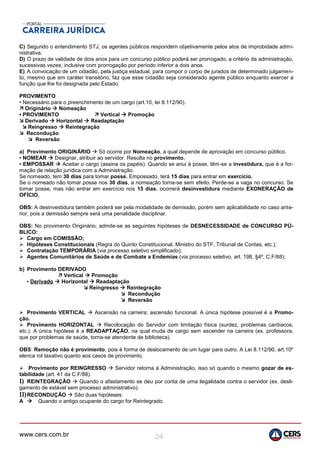 www.cers.com.br 24
C) Segundo o entendimento STJ, os agentes públicos respondem objetivamente pelos atos de improbidade admi-
nistrativa.
D) O prazo de validade de dois anos para um concurso público poderá ser prorrogado, a critério da administração,
sucessivas vezes, inclusive com prorrogação por período inferior a dois anos.
E) A convocação de um cidadão, pela justiça estadual, para compor o corpo de jurados de determinado julgamen-
to, mesmo que em caráter transitório, faz que esse cidadão seja considerado agente público enquanto exercer a
função que lhe foi designada pelo Estado.
PROVIMENTO
• Necessário para o preenchimento de um cargo (art.10, lei 8.112/90).
 Originário  Nomeação
• PROVIMENTO  Vertical  Promoção
 Derivado  Horizontal  Readaptação
 Reingresso  Reintegração
 Recondução
 Reversão
a) Provimento ORIGINÁRIO  Só ocorre por Nomeação, a qual depende de aprovação em concurso público.
▪ NOMEAR  Designar, atribuir ao servidor. Resulta no provimento.
▪ EMPOSSAR  Aceitar o cargo (assina os papéis). Quando se anui à posse, têm-se a investidura, que é a for-
mação de relação jurídica com a Administração.
Se nomeado, tem 30 dias para tomar posse. Empossado, terá 15 dias para entrar em exercício.
Se o nomeado não tomar posse nos 30 dias, a nomeação torna-se sem efeito. Perde-se a vaga no concurso. Se
tomar posse, mas não entrar em exercício nos 15 dias, ocorrerá desinvestidura mediante EXONERAÇÃO de
OFÍCIO.
OBS: A desinvestidura também poderá ser pela modalidade de demissão, porém sem aplicabilidade no caso ante-
rior, pois a demissão sempre será uma penalidade disciplinar.
OBS: No provimento Originário, admite-se as seguintes hipóteses de DESNECESSIDADE de CONCURSO PÚ-
BLICO:
 Cargo em COMISSÃO;
 Hipóteses Constitucionais (Regra do Quinto Constitucional, Ministro do STF, Tribunal de Contas, etc.);
 Contratação TEMPORÁRIA (via processo seletivo simplificado);
 Agentes Comunitários de Saúde e de Combate a Endemias (via processo seletivo, art. 198, §4º, C.F/88);
b) Provimento DERIVADO
 Vertical  Promoção
▪ Derivado  Horizontal  Readaptação
 Reingresso  Reintegração
 Recondução
 Reversão
 Provimento VERTICAL  Ascensão na carreira; ascensão funcional. A única hipótese possível é a Promo-
ção.
 Provimento HORIZONTAL  Recolocação do Servidor com limitação física (surdez, problemas cardíacos,
etc.). A única hipótese é a READAPTAÇÃO, na qual muda de cargo sem ascender na carreira (ex. professora,
que por problemas de saúde, torna-se atendente de biblioteca).
OBS: Remoção não é provimento, pois é forma de deslocamento de um lugar para outro. A Lei 8.112/90, art.10º
elenca rol taxativo quanto aos casos de provimento.
 Provimento por REINGRESSO  Servidor retorna à Administração, isso só quando o mesmo gozar de es-
tabilidade (art. 41 da C.F/88).
I) REINTEGRAÇÃO  Quando o afastamento se deu por conta de uma ilegalidade contra o servidor (ex. desli-
gamento de estável sem processo administrativo).
II)RECONDUÇÃO  São duas hipóteses:
A  Quando o antigo ocupante do cargo for Reintegrado.
 