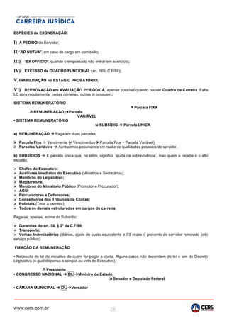 www.cers.com.br 28
ESPÉCIES de EXONERAÇÃO:
I) A PEDIDO do Servidor;
II)‘AD NUTUM’, em caso de cargo em comissão;
III) ‘EX OFFICIO’, quando o empossado não entrar em exercício;
IV) EXCESSO de QUADRO FUNCIONAL (art. 169, C.F/88);
V)INABILITAÇÃO no ESTÁGIO PROBATÓRIO;
VI) REPROVAÇÃO em AVALIAÇÃO PERIÓDICA, apenas possível quando houver Quadro de Carreira. Falta
LC para regulamentar certas carreiras, outras já possuem;
SISTEMA REMUNERATÓRIO
 Parcela FIXA
 REMUNERAÇÃO Parcela
VARIÁVEL
▪ SISTEMA REMUNERATÓRIO
 SUBSÍDIO  Parcela ÚNICA
a) REMUNERAÇÃO  Paga em duas parcelas:
 Parcela Fixa  Vencimento (≠ Vencimentos Parcela Fixa + Parcela Variável).
 Parcelas Variáveis  Acréscimos pecuniários em razão de qualidades pessoais do servidor.
b) SUBSÍDIOS  É parcela única que, no latim, significa ‘ajuda de sobrevivência’, mas quem a recebe é o alto
escalão.
 Chefes do Executivo;
 Auxiliares Imediatos do Executivo (Ministros e Secretários);
 Membros do Legislativo;
 Magistratura;
 Membros do Ministério Público (Promotor e Procurador);
 AGU;
 Procuradores e Defensores;
 Conselheiros dos Tribunais de Contas;
 Policiais (Toda a carreira);
 Todos os demais estruturados em cargos de carreira;
Paga-se, apenas, acima do Subsídio:
 Garantias do art. 39, § 3º da C.F/88;
 Transporte;
 Verbas Indenizatórias (diárias, ajuda de custo equivalente a 03 vezes o provento do servidor removido pelo
serviço público).
FIXAÇÃO DA REMUNERAÇÃO
▪ Necessita de lei de iniciativa de quem for pagar a conta. Alguns casos não dependem de lei e sim de Decreto
Legislativo (o qual dispensa a sanção ou veto do Executivo).
 Presidente
▪ CONGRESSO NACIONAL  DL Ministro de Estado
 Senador e Deputado Federal
▪ CÂMARA MUNICIPAL  DL Vereador
 
