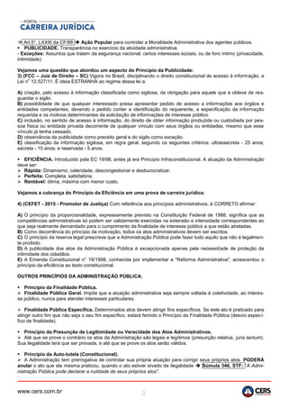 www.cers.com.br 3
 Art.5°, LXXIII da CF/88  Ação Popular para controlar a Moralidade Administrativa dos agentes públicos.
 PUBLICIDADE. Transparência no exercício da atividade administrativa.
- Exceções: Assuntos que tratem da segurança nacional; certos interesses sociais, ou de foro íntimo (privacidade,
intimidade).
Vejamos uma questão que abordou um aspecto do Princípio da Publicidade:
3) (FCC – Juiz de Direito – SC) Vigora no Brasil, disciplinando o direito constitucional de acesso à informação, a
Lei n
o
12.527/11. É ideia ESTRANHA ao regime dessa lei a:
A) criação, pelo acesso à informação classificada como sigilosa, da obrigação para aquele que a obteve de res-
guardar o sigilo.
B) possibilidade de que qualquer interessado possa apresentar pedido de acesso a informações aos órgãos e
entidades competentes, devendo o pedido conter a identificação do requerente, a especificação da informação
requerida e os motivos determinantes da solicitação de informações de interesse público.
C) inclusão, no sentido de acesso à informação, do direito de obter informação produzida ou custodiada por pes-
soa física ou entidade privada decorrente de qualquer vínculo com seus órgãos ou entidades, mesmo que esse
vínculo já tenha cessado.
D) observância da publicidade como preceito geral e do sigilo como exceção.
E) classificação da informação sigilosa, em regra geral, segundo os seguintes critérios: ultrassecreta - 25 anos;
secreta - 15 anos; e reservada - 5 anos.
 EFICIÊNCIA. Introduzido pela EC 19/98, antes já era Princípio Infraconstitucional. A atuação da Administração
deve ser:
 Rápida: Dinamismo, celeridade, descongestionar e desburocratizar.
 Perfeita: Completa, satisfatória.
 Rentável: ótima, máxima com menor custo.
Vejamos a cobrança do Princípio da Eficiência em uma prova de carreira jurídica:
4) (CEFET - 2015 - Promotor de Justiça) Com referência aos princípios administrativos, é CORRETO afirmar:
A) O princípio da proporcionalidade, expressamente previsto na Constituição Federal de 1988, significa que as
competências administrativas só podem ser validamente exercidas na extensão e intensidade correspondentes ao
que seja realmente demandado para o cumprimento da finalidade de interesse público a que estão atreladas.
B) Como decorrência do princípio da motivação, todos os atos administrativos devem ser escritos.
C) O princípio da reserva legal prescreve que a Administração Pública pode fazer tudo aquilo que não é legalmen-
te proibido.
D) A publicidade dos atos da Administração Pública é excepcionada apenas pela necessidade de proteção da
intimidade dos cidadãos.
E) A Emenda Constitucional n° 19/1998, conhecida por implementar a "Reforma Administrativa", acrescentou o
princípio da eficiência ao texto constitucional.
OUTROS PRINCÍPIOS DA ADMINISTRAÇÃO PÚBLICA:
 Princípio da Finalidade Pública.
 Finalidade Pública Geral. Impõe que a atuação administrativa seja sempre voltada à coletividade, ao interes-
se público, nunca para atender interesses particulares.
 Finalidade Pública Específica. Determinados atos devem atingir fins específicos. Se este ato é praticado para
atingir outro fim que não seja o seu fim específico, estará ferindo o Princípio da Finalidade Pública (desvio especí-
fico de finalidade).
 Princípio da Presunção de Legitimidade ou Veracidade dos Atos Administrativos.
 Até que se prove o contrário os atos da Administração são legais e legítimos (presunção relativa, juris tantum).
Sua ilegalidade terá que ser provada, e até que se prove os atos serão válidos.
 Princípio da Auto-tutela (Constitucional).
 A Administração tem prerrogativa de controlar sua própria atuação para corrigir seus próprios atos. PODERÁ
anular o ato que ela mesma praticou, quando o ato estiver eivado de ilegalidade  Súmula 346, STF: “A Admi-
nistração Pública pode declarar a nulidade de seus próprios atos”.
 