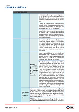 www.cers.com.br 32
AGENTES PÚBLICOS
todos os servidores que haviam ingressa-
do no serviço público antes da Constitui-
ção Federal, sob o regime de emprego,
tiveram a conversão do regime em estatu-
tário.
o tempo de serviço destes servidores será
contado como título quando se submete-
rem a concurso para fins de efetivação, na
forma da lei (art. 19, §1º, do ADCT).
estabilidade, nos moldes estipulados pelo
art. 19 da ADCT, somente foi adquirida
pelos servidores que ingressaram, ao me-
nos cinco anos, antes da promulgação da
carta Constitucional.
Há possibilidade de exoneração dos servi-
dores que, mesmo efetivos, não adquiri-
ram estabilidade em virtude do ingresso,
no serviço público, há menos de cinco
anos, contados da promulgação do texto
constitucional vigente. Isso ocorre desde
que mediante o pagamento de indeniza-
ção prévia.
Agentes
comunitário
s
de saúde
e agentes
de combate
às
endemias
existe a possibilidade de contratação de
empregados, sob o regime da Consolida-
ção das Leis do Trabalho, para os agentes
comunitários de saúde e de combate às
endemias (art. 198, §4º da CF/88).
Além da aprovação em processo seletivo,
o agente comunitário de saúde deve cum-
prir, ainda, alguns requisitos para assun-
ção da função, quais sejam, residir na
área da comunidade em que atuar, desde
a data da publicação do edital do processo
seletivo público; haver concluído, com
aproveitamento, curso introdutório de for-
mação inicial e continuada e haver conclu-
ído o ensino fundamental, com exceção
daqueles que já estiverem executando
esta atividade quando foi editada a lei. Em
relação aos agentes de combate a ende-
mias, não se exige a residência na área da
comunidade, sendo mantidos os demais
requisitos legais, inclusive, formação no
ensino fundamental.
SERVIDOR
ES
CELETIST
AS
estes agentes têm vínculo permanente com o Estado,
com prazo indeterminado, sob relação de emprego, sen-
do-lhes aplicável o regime da CLT, subsidiariamente às
normas estipuladas por lei específica. No âmbito federal,
a regulamentação destes empregos se deu por meio da
edição da lei 9.962/00.
ATENÇÃO! Estes servidores estão proibidos de acu-
mularem seus empregos com outros cargos ou empre-
 
