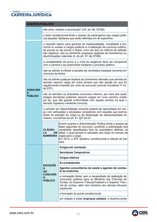 www.cers.com.br 36
AGENTES PÚBLICOS
três anos, vedada a recondução” (VII, art. 89, CF/88).
o texto constitucional limita o acesso de estrangeiros aos cargos públi-
cos àquelas hipóteses que serão definidas em lei específica.
CONCURS
O
PÚBLICO
o requisito básico para garantia de impessoalidade, moralidade e iso-
nomia no acesso a cargos públicos é a realização de concurso público,
de provas ou de provas e títulos, uma vez que os critérios de seleção
são objetivos, não se admitindo quaisquer espécies de favoritismos ou
discriminações indevidas (II, do art. 37, da CF/88).
a complexidade da prova e o nível de exigência deve ser compatível
com a carreira a ser preenchida mediante o processo seletivo.
não se admite no Brasil a escolha de candidatos baseada somente em
concurso de títulos.
não se admite qualquer espécie de provimento derivado que permita ao
servidor assumir cargo em outra carreira que não aquela em que foi
regularmente investido por meio de concurso (súmula vinculante nº 43,
do STF).
não se admitem os chamados concursos internos, por meio dos quais
antigos servidores poderiam assumir cargos em nova carreira, criada
por lei, que não guarda uniformidade com aquela carreira na qual o
servidor ingressou mediante concurso.
o servidor em disponibilidade somente poderá ser aproveitado em car-
go com atribuições e atividades compatíveis com aquelas que exercia
antes da extinção do cargo ou da declaração de desnecessidade do
mesmo, nos termos do art. 41, §3º da CF.
CLÁUSU-
LA DE
BARREIRA
Ocorre quando a Administração Pública limita o acesso às
fases seguintes do concurso, proibindo a participação dos
candidatos classificados fora do quantitativo definido no
edital, o qual sempre é calculado com base no número de
vagas para o cargo.
Em 2014, o STF declarou constitucional a clásula de bar-
reira.
EXCEÇÕE
S
AO
CONCURS
O
PÚBLICO
Cargos em comissão
Servidores Temporários
Cargos eletivos
Ex-combatentes
Agentes comunitários de saúde e agentes de comba-
te às endemias
a nomeação direta, sem a necessidade de realização de
concursos públicos para os Ministros dos Tribunais de
Contas, do Supremo Tribunal Federal e o Superior Tribu-
nal de Justiça, além dos ministros dos demais tribunais
superiores.
a formação do quinto constitucional.
em relação a estas empresas estatais, a doutrina ainda
 