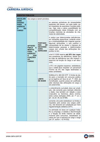 www.cers.com.br 39
AGENTES PÚBLICOS
ESCOLARI
DADE
EXIGIDO
PARA O
EXERCÍCI
O DO
CARGO
dos cargos a serem providos.
APTIDÃO
FÍSICA E
MENTAL
PARA O
EXERCÍCI
O DAS
FUNÇÕES
DO
CARGO
PORTADO
RES DE
NECESSID
ADES
ESPECIAIS
as pessoas portadoras de necessidades
especiais não devem, por esta razão, es-
tar impedidos de exercerem funções públi-
cas, haja vista a plena possibilidade de
compatibilização desta limitação com as
funções inerentes às atividades de inte-
resse da coletividade.
é cediço que determinadas deficiências,
em situações específicas, poderão ense-
jar a impossibilidade de o agente exercer
algumas atribuições, o que justifica a
necessidade de se obstar o ingresso de
determinadas pessoas a determinados
cargos (em virtude das atribuições dis-
postas na lei).
a lei 8.112/90 reserva até 20% das vagas
aos portadores de deficiência, desde que
se trate de deficiência que não impeça o
exercício da função do cargo a ser assu-
mido.
o STJ, em julgados esparsos, estabeleceu
que o edital deve respeitar um percentual
mínimo de 5% das vagas destinadas a
estes candidatos.
LIMITE
DE IDADE
SÚMULA N. 683 DO STF: O limite de ida-
de para a inscrição em concurso público
só se legitima em face do art. 7º, XXX, da
Constituição, quando possa ser justificado
pela natureza das atribuições do cargo a
ser preenchido.
o entendimento sumulado deve ser ampli-
ado, não somente para restrição referente
a idade, mas também em relação a sexo
(masculino ou feminino), altura mínima,
entre outras restrições (XXX, art. 7° c/c o
§3°, do art. 39, da CF/88).
somente a lei pode estabelecer os limites e
requisitos para acesso aos cargos públi-
cos, não devendo ser substituída por mera
regulamentação editalícia (STF).
na admissão do idoso em qualquer traba-
lho ou emprego, é vedada a discriminação
e a fixação de limite máximo de idade,
inclusive para concursos, ressalvados os
casos em que a natureza do cargo o exigir
(art. 27, da lei n. 10.741/03).
 