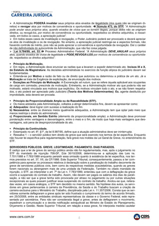 www.cers.com.br 4
 A Administração PODERÁ invalidar seus próprios atos eivados de ilegalidade (dos quais não se originam di-
reitos) e revogar atos por motivos de conveniência e oportunidade.  Súmula 473, do STF: ”A Administração
pode anular seus próprios atos, quando eivados de vícios que os tornem ilegais, porque deles não se originam
direitos, ou revogá-los, por motivo de conveniência ou oportunidade, respeitados os direitos adquiridos, e ressal-
vada, em todos os casos, a apreciação judicial”.
 Em todos esses casos de invalidação e revogação, o Poder Judiciário poderá ser provocado e deverá apreciar
os atos de invalidação e os de revogação. No entanto, a apreciação judicial restringe-se a aspectos formais, não
havendo controle de mérito, pois não se pode apreciar a conveniência e oportunidade da revogação. Daí o caráter
de não definitividade do autocontrole da Administração, que não faz coisa julgada.
 Lei 9.784/99, art. 53  Processo Administrativo Federal: “A Administração DEVE ANULAR seus próprios
atos, quando eivados de vícios de legalidade e PODE REVOGÁ-LOS por motivos de conveniência ou oportunida-
de, respeitados os direitos adquiridos”.
 Princípio da Motivação.
 Em regra, a Administração deve enunciar as razões que a levaram a expedir determinado ato. Incisos IX e X,
do Estatuto da Magistratura: As decisões administrativas no exercício de função atípica do judiciário devem ser
fundamentadas.
 Entende-se por Motivo a razão de fato ou de direito que autorizou ou determinou a prática de um ato. Já a
Motivação se trata da Exigência de explicitação, de enunciação dos motivos.
 Exceções ao Princípio da Motivação: A Exoneração ad nutum, que se refere àquela aplicável aos ocupantes
de cargo em comissão, prescinde de motivação. Entretanto, se a Administração motivar ato que poderia não ser
motivado, estará vinculada aos motivos que explicitou. Os motivos vinculam todo o ato, e se não forem respeita-
dos, o ato poderá ser apreciado pelo Judiciário (Teoria dos Motivos Determinantes). Ex. agente destituído por
improbidade, esta deverá ser provada.
 Princípio da Proporcionalidade Ampla ou da Razoabilidade (STF).
 Os meios adotados pela Administração, voltados a atingir determinados fins, devem se apresentar como:
a) Adequados: deve lograr com sucesso a realização do fim.
b) Necessários: entre os diversos meios igualmente adequados, a Administração tem que optar pelo meio que
menos restrinja o direito do administrado.
c) Proporcionais, em Sentido Estrito (elemento da proporcionalidade ampla): a Administração deve promover
ponderação entre vantagens e desvantagens, entre o meio e o fim, de modo que haja mais vantagens que des-
vantagens, sob pena de desproporcionalidade do ato.
 Princípio da Continuidade.
 Estampado no art. 6º, §1º, da lei 8.987/95, define que a atuação administrativa deve ser ininterrupta.
 Ressalva 1 – o servidor público tem direito de greve que será exercido nos termos de lei específica. Enquanto
não houver lei específica para regulamentação, fará greve nos moldes da Lei Geral de Greve, no entendimento do
STF.
SERVIDORES PÚBLICOS. GREVE. LEGITIMIDADE. PAGAMENTO. DIAS PARADOS.
É cediço que a lei de greve do serviço público ainda não foi regulamentada, mas, após o julgamento no
STF do mandado de injunção 708-DF, DJe 30/10/2008, determinou-se a aplicação das Leis ns.
7.701/1988 e 7.783/1989 enquanto persistir essa omissão quanto à existência de lei específica, nos ter-
mos previstos no art. 37, VII, da CF/1988. Este Superior Tribunal, consequentemente, passou a ter com-
petência para apreciar os processos relativos à declaração sobre a paralisação do trabalho decorrente de
greve de servidores públicos civis, bem como às respectivas medidas acautelatórias, quando as greves
forem nacionais ou abrangerem mais de uma unidade da Federação. Também no citado mandado de
injunção, o STF, ao interpretar o art. 7º da Lei n. 7.783/1989, entendeu que com a deflagração da greve
ocorre a suspensão do contrato de trabalho. Assim, não devem ser pagos os salários dos dias de parali-
sação, a não ser que a greve tenha sido provocada por atraso no pagamento ou por outras situações
excepcionais as quais possam justificar essa suspensão do contrato de trabalho. Anotou-se que, reitera-
das vezes, em casos análogos, o STF tem decidido no mesmo sentido. Na hipótese dos autos, os servi-
dores em greve pertencentes à carreira da Previdência, da Saúde e do Trabalho buscam a criação de
carreira exclusiva para o Ministério do Trabalho, disciplinada pela Lei n. 11.357/2006. Consta que os ser-
vidores somente deflagraram a greve após ter sido frustrado o cumprimento do termo de acordo firmado,
em 25/3/2008, entre as entidades sindicais representativas da classe e o Governo Federal, este repre-
sentado por secretários. Para não ser considerada ilegal a greve, antes de deflagrarem o movimento,
expediram a comunicação e a devida notificação extrajudicial ao Ministro de Estado do Planejamento,
Orçamento e Gestão. Neste Superior Tribunal, em relação a essa greve, foi interposta medida cautelar
 