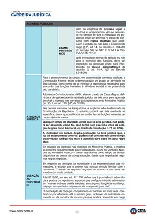 www.cers.com.br 40
AGENTES PÚBLICOS
EXAME
PSICOTÉC
NICO
além da exigência de previsão legal, a
doutrina e jurisprudência vêm-se orientan-
do no sentido de que a realização do psi-
coteste deve ser definida no edital do con-
curso com regras objetivas que justifi-
quem a aptidão ou não para o exercício do
cargo (§1°, art. 14, do Decreto n. 6944/09
c/c súmula 686 do STF E SÚMULA VIN-
CULANTE Nº 43)
após o resultado acerca da aptidão ou não
para o exercício das funções, deve ser
concedido ao candidato prazo para inter-
posição de recuso administrativo da
decisão (o art. 14-A, §2º do Decreto
6.944/09).
ATIVIDADE
JURÍDICA
Para o preenchimento de cargos, em determinadas carreiras públicas, a
Constituição Federal exige a demonstração de prazo de atividade na
área jurídica, como forma de se verificar a experiência necessária para
execução das funções inerentes à atividade estatal a ser preenchida
pelo candidato.
A Emenda Constitucional n. 45/04, alterou o texto da Carta Magna, defi-
nindo a obrigatoriedade de atividade jurídica de três anos para que seja
possível o ingresso nas carreiras da Magistratura e do Ministério Público
(art. 93, I, c/c art. 129, §3º, da CF/88).
Nas demais carreiras da área jurídica, a exigência não é estampada na
Constituição da República, no entanto, poderá ser feita mediante lei
específica, desde que justificada em razão das atribuições inerentes ao
cargo objeto da norma.
Qualquer tempo de atividade, ainda que na área jurídica, não pode-
rá ser assumido como tal, caso tenha sido exercido antes da cola-
ção de grau como bacharel em direito da Resolução n. 75 do CNJ).
A conclusão em cursos de pós-graduação na área jurídica que, à
luz do entendimento anterior, poderia ser considerado como tempo
de atividade jurídica não mais é admitida para esse fim pela regra
atual.
Em relação ao ingresso nas carreiras do Ministério Público, a matéria
se encontra regulamentada pela Resolução n. 40/09 do Conselho Naci-
onal do Ministério Público – CNMP que admite como tempo de ativida-
de jurídica os cursos de pós-graduação, desde que respeitadas algu-
mas regras expostas.
VEDAÇÃO
AO
NEPOTISM
O
Em respeito ao princípio da moralidade e da impessoalidade das no-
meações, é exigido que o agente não possua vínculo familiar com o
nomeante. Trata-se de requisito negativo de acesso e que deve ser
tratado com muito cuidado.
A lei 8112/90, em seu art. 117, VIII define que é punível com advertên-
cia a prática do nepotismo, expondo que configura infração administra-
tiva “manter sob sua chefia imediata, em cargo ou função de confiança,
cônjuge, companheiro ou parente até o segundo grau civil”.
“A nomeação de cônjuge, companheiro ou parente em linha reta, cola-
teral ou por afinidade, até o terceiro grau, inclusive, da autoridade no-
meante ou de servidor da mesma pessoa jurídica, investido em cargo
 