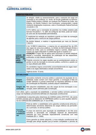 www.cers.com.br 41
AGENTES PÚBLICOS
de direção, chefia ou assessoramento, para o exercício de cargo em
comissão ou de confiança, ou, ainda, de função gratificada na Adminis-
tração Pública direta e indireta, em qualquer dos Poderes da União, dos
Estados, do Distrito Federal e dos municípios, compreendido o ajuste
mediante designações recíprocas, viola a Constituição Federal”(súmula
vinculante n.13).
O STJ definiu que a nomeação de parentes nos moldes vedados pela
Súmula Vinculante n. 13, além de configurar ato ilícito, pode ser rotula-
do como ato de improbidade administrativa.
É inaplicável da vedação ao nepotismo quando se tratar de nomeação
de agentes para o exercício de cargos políticos.
No âmbito federal, a matéria é regulamentada por meio do Decreto
7.203/10.
VAGAS RE-
SERVADAS
PARA NE-
GROS E
PARDOS
A lei 12.990/14 determinou a reserva de um percentual fixo de 20%
das vagas de concursos públicos, no âmbito da Administração Direta e
Indireta da União, para os candidatos negros e pardos, desde que o
número de vagas estipulado no edital seja igual ou superior a 3.
ATENÇÃO! A regra não se aplica para concursos no âmbito estadual,
distrital e municipal, dependendo da publicação de leis específicas,
publicadas no bojo dessas entidades.
Poderão concorrer às vagas aqueles que se autodeclararem pretos ou
pardos no ato da inscrição no concurso público, conforme o quesito cor
ou raça utilizado pelo IBGE.
Os candidatos negros concorrerão concomitantemente às vagas reser-
vadas e às vagas destinadas à ampla concorrência.
Vigência da lei: 10 anos.
ESTABILIDADE
Cargos
efetivos
Aprovados mediante concurso público e passíveis da aquisição de es-
tabilidade. Estes contam com maior garantia, a nomeação é feita em
caráter definitivo e quando preenchido os requisitos definidos no texto
da Constituição da República, poderão adquirir estabilidade.
Cargos em
comissão
Não adquirem estabilidade, pois são cargos de livre nomeação e exo-
neração, assim definidos pela Constituição.
Com efeito, após a aquisição da estabilidade, o servidor público somente perderá o
cargo nas hipóteses previamente definidas em disposição constitucional.
A estabilidade é adquirida pelos detentores de CARGO público EFETIVO, não sendo
também prevista para os detentores de EMPREGO público ou para aqueles detento-
res de CARGOS EM COMISSÂO (art. 41 da CF/88).
Conceito
e evolução
constitucio
nal
Pode-se definir a estabilidade como garantia constitucional atribuída a
determinados servidores detentores de cargos efetivos de permanên-
cia, a princípio, no serviço público.
O prazo de exercício para aquisição da estabilidade é de três anos
somados a aprovação em avaliação especial de desempenho
realizada por uma comissão especialmente constituída com esta
finalidade (EC n. 19/98).
Como garantia ao direito adquirido, a nova redação constitucional não
retroage para atingir aqueles que já haviam completado o período de
 