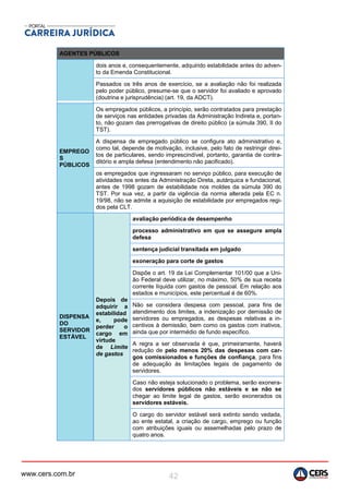 www.cers.com.br 42
AGENTES PÚBLICOS
dois anos e, consequentemente, adquirido estabilidade antes do adven-
to da Emenda Constitucional.
Passados os três anos de exercício, se a avaliação não foi realizada
pelo poder público, presume-se que o servidor foi avaliado e aprovado
(doutrina e jurisprudência) (art. 19, da ADCT).
EMPREGO
S
PÚBLICOS
Os empregados públicos, a princípio, serão contratados para prestação
de serviços nas entidades privadas da Administração Indireta e, portan-
to, não gozam das prerrogativas de direito público (a súmula 390, II do
TST).
A dispensa de empregado público se configura ato administrativo e,
como tal, depende de motivação, inclusive, pelo fato de restringir direi-
tos de particulares, sendo imprescindível, portanto, garantia de contra-
ditório e ampla defesa (entendimento não pacificado).
os empregados que ingressaram no serviço público, para execução de
atividades nos entes da Administração Direta, autárquica e fundacional,
antes de 1998 gozam de estabilidade nos moldes da súmula 390 do
TST. Por sua vez, a partir da vigência da norma alterada pela EC n.
19/98, não se admite a aquisição de estabilidade por empregados regi-
dos pela CLT.
DISPENSA
DO
SERVIDOR
ESTÁVEL
Depois de
adquirir a
estabilidad
e, pode
perder o
cargo em
virtude
de Limite
de gastos
avaliação periódica de desempenho
processo administrativo em que se assegure ampla
defesa
sentença judicial transitada em julgado
exoneração para corte de gastos
Dispõe o art. 19 da Lei Complementar 101/00 que a Uni-
ão Federal deve utilizar, no máximo, 50% de sua receita
corrente líquida com gastos de pessoal. Em relação aos
estados e municípios, este percentual é de 60%.
Não se considera despesa com pessoal, para fins de
atendimento dos limites, a indenização por demissão de
servidores ou empregados, as despesas relativas a in-
centivos à demissão, bem como os gastos com inativos,
ainda que por intermédio de fundo específico.
A regra a ser observada é que, primeiramente, haverá
redução de pelo menos 20% das despesas com car-
gos comissionados e funções de confiança, para fins
de adequação às limitações legais de pagamento de
servidores.
Caso não esteja solucionado o problema, serão exonera-
dos servidores públicos não estáveis e se não se
chegar ao limite legal de gastos, serão exonerados os
servidores estáveis.
O cargo do servidor estável será extinto sendo vedada,
ao ente estatal, a criação de cargo, emprego ou função
com atribuições iguais ou assemelhadas pelo prazo de
quatro anos.
 