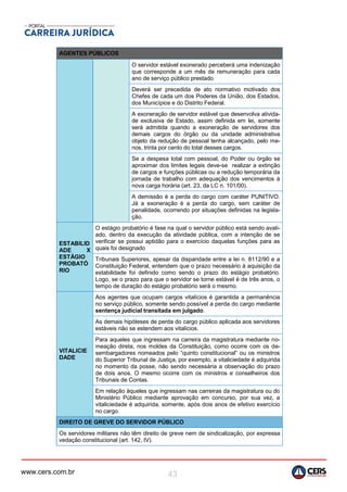 www.cers.com.br 43
AGENTES PÚBLICOS
O servidor estável exonerado perceberá uma indenização
que corresponde a um mês de remuneração para cada
ano de serviço público prestado.
Deverá ser precedida de ato normativo motivado dos
Chefes de cada um dos Poderes da União, dos Estados,
dos Municípios e do Distrito Federal.
A exoneração de servidor estável que desenvolva ativida-
de exclusiva de Estado, assim definida em lei, somente
será admitida quando a exoneração de servidores dos
demais cargos do órgão ou da unidade administrativa
objeto da redução de pessoal tenha alcançado, pelo me-
nos, trinta por cento do total desses cargos.
Se a despesa total com pessoal, do Poder ou órgão se
aproximar dos limites legais deve-se realizar a extinção
de cargos e funções públicas ou a redução temporária da
jornada de trabalho com adequação dos vencimentos à
nova carga horária (art. 23, da LC n. 101/00).
A demissão é a perda do cargo com caráter PUNITIVO.
Já a exoneração é a perda do cargo, sem caráter de
penalidade, ocorrendo por situações definidas na legisla-
ção.
ESTABILID
ADE X
ESTÁGIO
PROBATÓ
RIO
O estágio probatório é fase na qual o servidor público está sendo avali-
ado, dentro da execução da atividade pública, com a intenção de se
verificar se possui aptidão para o exercício daquelas funções para as
quais foi designado
Tribunais Superiores, apesar da disparidade entre a lei n. 8112/90 e a
Constituição Federal, entendem que o prazo necessário à aquisição da
estabilidade foi definido como sendo o prazo do estágio probatório.
Logo, se o prazo para que o servidor se torne estável é de três anos, o
tempo de duração do estágio probatório será o mesmo.
VITALICIE
DADE
Aos agentes que ocupam cargos vitalícios é garantida a permanência
no serviço público, somente sendo possível a perda do cargo mediante
sentença judicial transitada em julgado.
As demais hipóteses de perda do cargo público aplicada aos servidores
estáveis não se estendem aos vitalícios.
Para aqueles que ingressam na carreira da magistratura mediante no-
meação direta, nos moldes da Constituição, como ocorre com os de-
sembargadores nomeados pelo “quinto constitucional” ou os ministros
do Superior Tribunal de Justiça, por exemplo, a vitaliciedade é adquirida
no momento da posse, não sendo necessária a observação do prazo
de dois anos. O mesmo ocorre com os ministros e conselheiros dos
Tribunais de Contas.
Em relação àqueles que ingressam nas carreiras da magistratura ou do
Ministério Público mediante aprovação em concurso, por sua vez, a
vitaliciedade é adquirida, somente, após dois anos de efetivo exercício
no cargo.
DIREITO DE GREVE DO SERVIDOR PÚBLICO
Os servidores militares não têm direito de greve nem de sindicalização, por expressa
vedação constitucional (art. 142, IV).
 