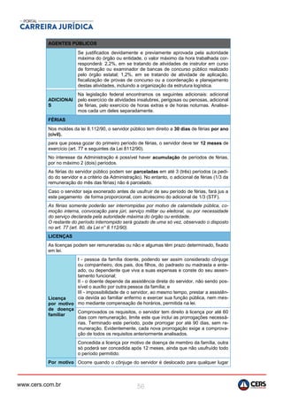 www.cers.com.br 56
AGENTES PÚBLICOS
Se justificados devidamente e previamente aprovada pela autoridade
máxima do órgão ou entidade, o valor máximo da hora trabalhada cor-
responderá: 2,2%, em se tratando de atividades de instrutor em curso
de formação ou examinador de bancas de concurso público realizado
pelo órgão estatal; 1,2%, em se tratando de atividade de aplicação,
fiscalização de provas de concurso ou a coordenação e planejamento
destas atividades, incluindo a organização da estrutura logística.
ADICIONAI
S
Na legislação federal encontramos os seguintes adicionais: adicional
pelo exercício de atividades insalubres, perigosas ou penosas, adicional
de férias, pelo exercício de horas extras e de horas noturnas. Analise-
mos cada um deles separadamente.
FÉRIAS
Nos moldes da lei 8.112/90, o servidor público tem direito a 30 dias de férias por ano
(civil).
para que possa gozar do primeiro período de férias, o servidor deve ter 12 meses de
exercício (art. 77 e seguintes da Lei 8112/90).
No interesse da Administração é possível haver acumulação de períodos de férias,
por no máximo 2 (dois) períodos.
As férias do servidor público podem ser parceladas em até 3 (três) períodos (a pedi-
do do servidor e a critério da Administração). No entanto, o adicional de férias (1/3 da
remuneração do mês das férias) não é parcelado.
Caso o servidor seja exonerado antes de usufruir de seu período de férias, fará jus a
este pagamento de forma proporcional, com acréscimo do adicional de 1/3 (STF).
As férias somente poderão ser interrompidas por motivo de calamidade pública, co-
moção interna, convocação para júri, serviço militar ou eleitoral, ou por necessidade
do serviço declarada pela autoridade máxima do órgão ou entidade.
O restante do período interrompido será gozado de uma só vez, observado o disposto
no art. 77 (art. 80, da Lei n° 8.112/90).
LICENÇAS
As licenças podem ser remuneradas ou não e algumas têm prazo determinado, fixado
em lei.
Licença
por motivo
de doença
familiar
I - pessoa da família doente, podendo ser assim considerado cônjuge
ou companheiro, dos pais, dos filhos, do padrasto ou madrasta e ente-
ado, ou dependente que viva a suas expensas e conste do seu assen-
tamento funcional;
II - o doente depende da assistência direta do servidor, não sendo pos-
sível o auxílio por outra pessoa da família; e
III - impossibilidade de o servidor, ao mesmo tempo, prestar a assistên-
cia devida ao familiar enfermo e exercer sua função pública, nem mes-
mo mediante compensação de horários, permitida na lei.
Comprovados os requisitos, o servidor tem direito à licença por até 60
dias com remuneração, limite este que inclui as prorrogações necessá-
rias. Terminado este período, pode prorrogar por até 90 dias, sem re-
muneração. Evidentemente, cada nova prorrogação exige a comprova-
ção de todos os requisitos anteriormente analisados.
Concedida a licença por motivo de doença de membro da família, outra
só poderá ser concedida após 12 meses, ainda que não usufruído todo
o período permitido.
Por motivo Ocorre quando o cônjuge do servidor é deslocado para qualquer lugar
 