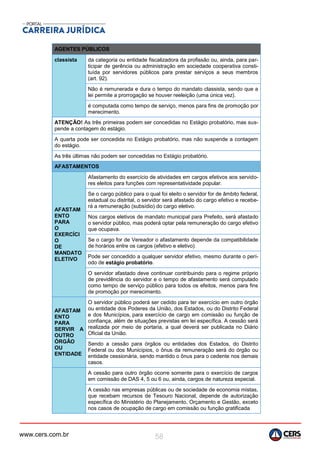 www.cers.com.br 58
AGENTES PÚBLICOS
classista da categoria ou entidade fiscalizadora da profissão ou, ainda, para par-
ticipar de gerência ou administração em sociedade cooperativa consti-
tuída por servidores públicos para prestar serviços a seus membros
(art. 92).
Não é remunerada e dura o tempo do mandato classista, sendo que a
lei permite a prorrogação se houver reeleição (uma única vez).
é computada como tempo de serviço, menos para fins de promoção por
merecimento.
ATENÇÃO! As três primeiras podem ser concedidas no Estágio probatório, mas sus-
pende a contagem do estágio.
A quarta pode ser concedida no Estágio probatório, mas não suspende a contagem
do estágio.
As três últimas não podem ser concedidas no Estágio probatório.
AFASTAMENTOS
AFASTAM
ENTO
PARA
O
EXERCÍCI
O
DE
MANDATO
ELETIVO
Afastamento do exercício de atividades em cargos efetivos aos servido-
res eleitos para funções com representatividade popular.
Se o cargo público para o qual foi eleito o servidor for de âmbito federal,
estadual ou distrital, o servidor será afastado do cargo efetivo e recebe-
rá a remuneração (subsídio) do cargo eletivo.
Nos cargos eletivos de mandato municipal para Prefeito, será afastado
o servidor público, mas poderá optar pela remuneração do cargo efetivo
que ocupava.
Se o cargo for de Vereador o afastamento depende da compatibilidade
de horários entre os cargos (efetivo e eletivo).
Pode ser concedido a qualquer servidor efetivo, mesmo durante o perí-
odo de estágio probatório.
O servidor afastado deve continuar contribuindo para o regime próprio
de previdência do servidor e o tempo de afastamento será computado
como tempo de serviço público para todos os efeitos, menos para fins
de promoção por merecimento.
AFASTAM
ENTO
PARA
SERVIR A
OUTRO
ÓRGÃO
OU
ENTIDADE
O servidor público poderá ser cedido para ter exercício em outro órgão
ou entidade dos Poderes da União, dos Estados, ou do Distrito Federal
e dos Municípios, para exercício de cargo em comissão ou função de
confiança, além de situações previstas em lei específica. A cessão será
realizada por meio de portaria, a qual deverá ser publicada no Diário
Oficial da União.
Sendo a cessão para órgãos ou entidades dos Estados, do Distrito
Federal ou dos Municípios, o ônus da remuneração será do órgão ou
entidade cessionária, sendo mantido o ônus para o cedente nos demais
casos.
A cessão para outro órgão ocorre somente para o exercício de cargos
em comissão de DAS 4, 5 ou 6 ou, ainda, cargos de natureza especial.
A cessão nas empresas públicas ou de sociedade de economia mistas,
que recebam recursos de Tesouro Nacional, depende de autorização
específica do Ministério do Planejamento, Orçamento e Gestão, exceto
nos casos de ocupação de cargo em comissão ou função gratificada
 