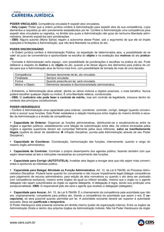 www.cers.com.br 6
PODER VINCULADO. Competência vinculada expedir atos vinculados.
- Hely Lopes: Poder que a ordem jurídica confere à Administração para expedir atos de sua competência, cujos
elementos e requisitos já vêm previamente estabelecidos por lei. Confere à Administração uma competência para
expedir atos vinculados ou regrados, no âmbito dos quais a Administração não goza de nenhuma liberdade admi-
nistrativa, devendo expedi-los sem ponderações.
- OBS: Alguns autores (Maria Sylvia) negam a autonomia desse Poder, sob o argumento de que ele só impõe
sujeições e limitações à Administração, que não terá liberdade na prática do ato.
PODER DISCRICIONÁRIO
- A Ordem jurídica confere à Administração Pública, na expedição de determinados atos, a possibilidade de se
valer do juízo de conveniência e oportunidade na escolha do objeto e na avaliação dos motivos do ato pratica-
do.
- Concede à Administração certo espaço, com possibilidade de ponderações e escolhas na prática do ato. Pode
deliberar a respeito do motivo e do objeto do ato, quando a lei deixar alguns dos elementos para prática de um
ato para que a Administração atue de forma mais livre, com possibilidade de tomada de mais de uma decisão.
Competência Sempre decorrente de lei, ato vinculado.
Finalidade Sempre vinculada.
Forma Quando prescrita em lei, será vinculada.
Motivo e Objeto Elementos deixados à discricionariedade administrativa.
- Entretanto, a Administração deve adotar, dentre os vários motivos e objetos possíveis, o mais benéfico. Nunca
poderá escolher qualquer objeto ou motivo. É uma liberdade relativa, condicionada.
- OBS: O Judiciário não pode fazer o controle de mérito, mas sim controle de legalidade, inclusive dentro do
contexto dos princípios constitucionais.
PODER HIERÁRQUICO
- Confere à Administração uma capacidade para ordenar, coordenar, controlar, corrigir, delegar (quando conveni-
ente) e avocar suas funções. Este Poder estabelece a relação hierárquica entre órgãos do mesmo âmbito e esca-
lão da Administração e a divisão de competências.
 Capacidade de Ordenar. Organizar as funções administrativas, distribuindo-as e escalonando-as entre os
órgãos e agentes públicos, estabelecendo uma relação de subordinação entre eles. As ordens emanadas pelos
órgãos e agentes superiores devem ser cumpridas fielmente pelos seus inferiores, salvo se manifestamente
ilegais (quebra do dever de obediência  infração disciplinar, punida pela Administração através de seu Poder
Disciplinar).
 Capacidade de Coordenar. Coordenação, harmonização das funções, internamente, quando a cargo do
mesmo órgão administrativo.
 Capacidade de Controlar. Controlar o próprio desempenho dos agentes público, fazendo também com que
sejam observadas as leis e instruções necessárias ao cumprimento das funções.
 Capacidade para Corrigir (AUTOTUTELA). Invalidar atos ilegais e revogar atos que não sejam mais conveni-
entes e oportunos ao interesse público.
 Capacidade para Delegar Atividade ou Função Administrativa. Art. 12, da Lei 9.784/99, do Processo Admi-
nistrativo Disciplinar. Poderá haver quando for conveniente e não houver impedimento legal (delegar competência
para julgamento de recurso administrativo; para edição de atos normativos ou quando o ato deva ser praticado
com competência exclusiva), mesmo entre órgãos de igual ou inferior escalão, mesmo que o órgão ou o agente
delegado não sejam subordinados ao órgão ou agente delegante. A delegação é regra, sendo sua proibição uma
excepcionalidade. OBS: O responsável pelo ato será o agente que recebeu a delegação (delegado).
 Capacidade para Avocar. Art. 15, da Lei 9.784/99. É o chamamento da competência pela autoridade que não
era, originariamente, competente para prática ato, tirando a competência da autoridade que assim o era. É ex-
cepcional, só será possível quando permitida por lei. A autoridade avocante deverá ser superior à autoridade
avocada. Deve ser justificada e temporária.
O Poder Hierárquico está presente somente em âmbito interno (poder de organização interna). Entre os órgãos da
Administração Direta e dentro dos próprios órgãos da Administração Indireta. Não há Poder Hierárquico de órgão
 
