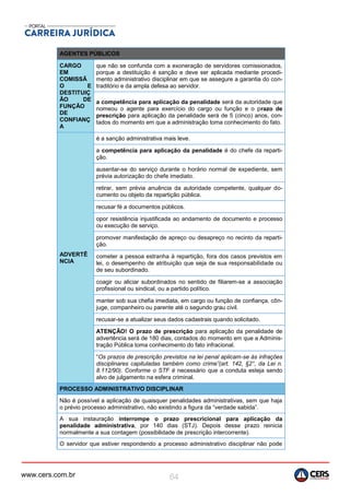 www.cers.com.br 64
AGENTES PÚBLICOS
CARGO
EM
COMISSÃ
O E
DESTITUIÇ
ÃO DE
FUNÇÃO
DE
CONFIANÇ
A
que não se confunda com a exoneração de servidores comissionados,
porque a destituição é sanção e deve ser aplicada mediante procedi-
mento administrativo disciplinar em que se assegure a garantia do con-
traditório e da ampla defesa ao servidor.
a competência para aplicação da penalidade será da autoridade que
nomeou o agente para exercício do cargo ou função e o prazo de
prescrição para aplicação da penalidade será de 5 (cinco) anos, con-
tados do momento em que a administração toma conhecimento do fato.
ADVERTÊ
NCIA
é a sanção administrativa mais leve.
a competência para aplicação da penalidade é do chefe da reparti-
ção.
ausentar-se do serviço durante o horário normal de expediente, sem
prévia autorização do chefe imediato.
retirar, sem prévia anuência da autoridade competente, qualquer do-
cumento ou objeto da repartição pública.
recusar fé a documentos públicos.
opor resistência injustificada ao andamento de documento e processo
ou execução de serviço.
promover manifestação de apreço ou desapreço no recinto da reparti-
ção.
cometer a pessoa estranha à repartição, fora dos casos previstos em
lei, o desempenho de atribuição que seja de sua responsabilidade ou
de seu subordinado.
coagir ou aliciar subordinados no sentido de filiarem-se a associação
profissional ou sindical, ou a partido político.
manter sob sua chefia imediata, em cargo ou função de confiança, côn-
juge, companheiro ou parente até o segundo grau civil.
recusar-se a atualizar seus dados cadastrais quando solicitado.
ATENÇÃO! O prazo de prescrição para aplicação da penalidade de
advertência será de 180 dias, contados do momento em que a Adminis-
tração Pública toma conhecimento do fato infracional.
“Os prazos de prescrição previstos na lei penal aplicam-se às infrações
disciplinares capituladas também como crime”(art. 142, §2°, da Lei n.
8.112/90). Conforme o STF é necessário que a conduta esteja sendo
alvo de julgamento na esfera criminal.
PROCESSO ADMINISTRATIVO DISCIPLINAR
Não é possível a aplicação de quaisquer penalidades administrativas, sem que haja
o prévio processo administrativo, não existindo a figura da “verdade sabida”.
A sua instauração interrompe o prazo prescricional para aplicação da
penalidade administrativa, por 140 dias (STJ). Depois desse prazo reinicia
normalmente a sua contagem (possibilidade de prescrição intercorrente).
O servidor que estiver respondendo a processo administrativo disciplinar não pode
 