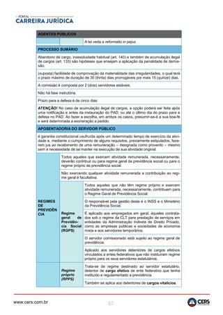 www.cers.com.br 67
AGENTES PÚBLICOS
A lei veda a reformatio in pejus.
PROCESSO SUMÁRIO
Abandono de cargo, inassiduidade habitual (art. 140) e também de acumulação ilegal
de cargos (art. 133) são hipóteses que ensejam a aplicação da penalidade de demis-
são.
(suposta) facilidade de comprovação da materialidade das irregularidades, o qual terá
o prazo máximo de duração de 30 (trinta) dias prorrogáveis por mais 15 (quinze) dias.
A comissão é composta por 2 (dois) servidores estáveis.
Não há fase instrutória.
Prazo para a defesa é de cinco dias.
ATENÇÃO! No caso de acumulação ilegal de cargos, a opção poderá ser feita após
uma notificação e antes da instauração do PAD, ou até o último dia do prazo para a
defesa no PAD. Ao fazer a escolha, em ambos os casos, presumir-se-á a sua boa-fé
e será determinada a exoneração a pedido.
APOSENTADORIA DO SERVIDOR PÚBLICO
é garantia constitucional usufruída após um determinado tempo de exercício da ativi-
dade e, mediante o cumprimento de alguns requisitos, previamente estipulados, faze-
rem jus ao recebimento de uma remuneração – designada como provento – mesmo
sem a necessidade de se manter na execução de sua atividade original.
REGIMES
DE
PREVIDÊN
CIA
Todos aqueles que exercem atividade remunerada, necessariamente,
deverão contribuir ou para regime geral da previdência social ou para o
regime próprio de previdência social.
Não exercendo qualquer atividade remunerada a contribuição ao regi-
me geral é facultativa.
Regime
geral de
Previdên-
cia Social
(RGPS)
Todos aqueles que não têm regime próprio e exercem
atividade remunerada, necessariamente, contribuem para
o Regime Geral de Previdência Social.
O responsável pela gestão deste é o INSS e o Ministério
da Previdência Social.
É aplicado aos empregados em geral, àqueles contrata-
dos sob o regime da CLT para prestação de serviços em
entidades da Administração Indireta de Direito Privado,
como as empresas públicas e sociedades de economia
mista e aos servidores temporários.
O servidor comissionado está sujeito ao regime geral de
previdência.
Aplicado aos servidores detentores de cargos efetivos
vinculados a entes federativos que não instituíram regime
próprio para os seus servidores estatutários.
Regime
próprio
(RPPS)
Trata-se de regime destinado ao servidor estatutário,
detentor de cargo efetivo de ente federativo que tenha
instituído e regulamentado a previdência.
Também se aplica aos detentores de cargos vitalícios.
 