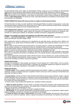 www.cers.com.br 7
da Administração Direta sobre órgão da Administração Indireta, tampouco de uma entidade da Administração
Indireta sobre outra entidade da Administração indireta, já que não há Poder Hierárquico no âmbito externo.
OBS: Não é controle de subordinação o que ocorre da Administração Direta sobre a Indireta. É um controle fina-
lístico (incide sobre os fins e objetivos, nunca sobre os meios) para o qual foi criada a entidade da Administração
indireta: Tutela Administrativa. No âmbito da União: supervisão Ministerial (as entidades da Administração indire-
ta se vinculam a um Ministério).
PODER NORMATIVO (Gênero) Vale para todos os órgãos da Administração Pública.
O Poder Normativo se traduz no poder conferido à Administração Pública de expedir normas gerais, ou seja, atos
administrativos gerais e abstratos com efeitos erga omnes. Não se trata de poder para edição de leis, mas apenas
um mecanismo para edição de normas complementares à lei.
Poder Regulamentar (Espécie): É atribuído exclusivamente às Chefias do Executivo para executarem fielmente
a lei (regulamento de execução), regular matéria não reservada à lei (regulamento autônomo) ou disciplinar inter-
namente, em caráter geral e abstrato, as atividades cometidas ao Executivo (regulamento administrativo).
Vejamos uma questão que indicou como gabarito uma alternativa sobre este tema:
6) (TRF 1 - Juiz Federal Substituto 1ª região) Relativamente ao poder regulamentar, à regulação e ao poder de
polícia administrativa, assinale a opção correta.
A) O regulamento autônomo diferencia-se do regulamento de execução porque, enquanto este é editado com
fundamento na lei, aquele possui fundamento direto na Constituição, sendo possível, portanto, que inove na or-
dem jurídica.
B) Nem todos os atos de polícia são autoexecutórios, mas todos possuem o atributo da coercibilidade na medida
em que impõem restrições ou condições que devem ser obrigatoriamente cumpridas pelos particulares.
C) No âmbito federal, adota-se o limite temporal de três anos para o exercício de ação punitiva pela administração
pública no exercício do poder de polícia, objetivando apurar infração à legislação em vigor.
D) No exercício do poder regulamentar, compete ao presidente da República sancionar, promulgar e fazer publi-
car as leis e as propostas de emenda à Constituição, bem como expedir decretos e regulamentos que disciplinem
sua execução.
E) O poder regulamentar exercido pelo chefe do Poder Executivo não se confunde com o poder regulatório atribu-
ído a certas entidades administrativas. Ambos possuem, porém, conteúdo eminentemente técnico e englobam o
exercício de atividades normativas, executivas e judicantes.
PODER DISCIPLINAR
Aplicação de penalidades a todos aqueles que possuam vínculo especial com o Poder Público, como os servido-
res públicos e contratados pela Administração. A aplicação das penalidades depende de respeito ao Devido Pro-
cesso Legal, no qual sejam respeitados o Contraditório e a Ampla Defesa.
PODER DE POLÍCIA
- Conceito Amplo. Toda e qualquer atividade desempenhada pelo Estado e dirigida a se restringir as liberdades
individuais. Alcança os Poderes Executivo e Legislativo. Mesmo uma lei que venha a restringir uma liberdade seria
decorrente do Poder de Polícia.
- Conceito Estrito. O Poder de Polícia é toda atividade administrativa exercida pelas entidades, órgãos e agentes
da Administração Pública para limitar e condicionar o exercício das liberdades individuais e o uso, gozo e disposi-
ção da propriedade, visando adequá-los e conformá-los aos interesses públicos e bem-estar geral da coletividade.
É um Poder de Polícia Administrativa.
- É Poder Jurídico, mera atividade administrativa (Ex. interdição de fábrica poluente).
 Objeto do Poder de Polícia. Um bem, direito ou atividade exercida pelo particular, serão limitados pelo Poder
de polícia da Administração que, entretanto, não poderá abolir os direitos dos administrados, apenas limita-los de
modo que não ponham a coletividade em risco.
 Motivo: Razão de fato ou de direito que enseja a atuação do Estado.
 Manifestação: É uma atividade administrativa manifestada através de atos com destinatários indeterminados,
gerais ou abstratos, individuais ou concretos; de prevenção ou fiscalização.
 O Poder de Polícia, em regra, é discricionário. No entanto, a Administração não pode ficar inerte, tem que
exercê-lo, tem o dever de responder, decidir a respeito dos pedidos do administrado. Na hipótese da Administra-
 