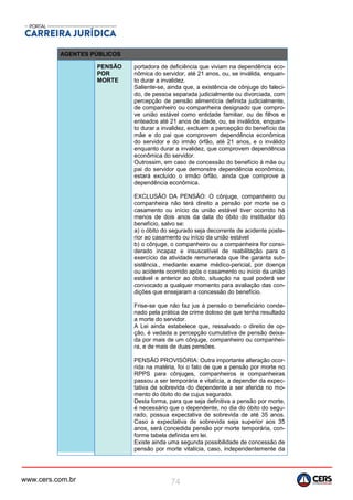 www.cers.com.br 74
AGENTES PÚBLICOS
PENSÃO
POR
MORTE
portadora de deficiência que viviam na dependência eco-
nômica do servidor, até 21 anos, ou, se inválida, enquan-
to durar a invalidez.
Saliente-se, ainda que, a existência de cônjuge do faleci-
do, de pessoa separada judicialmente ou divorciada, com
percepção de pensão alimentícia definida judicialmente,
de companheiro ou companheira designado que compro-
ve união estável como entidade familiar, ou de filhos e
enteados até 21 anos de idade, ou, se inválidos, enquan-
to durar a invalidez, excluem a percepção do benefício da
mãe e do pai que comprovem dependência econômica
do servidor e do irmão órfão, até 21 anos, e o inválido
enquanto durar a invalidez, que comprovem dependência
econômica do servidor.
Outrossim, em caso de concessão do benefício à mãe ou
pai do servidor que demonstre dependência econômica,
estará excluído o irmão órfão, ainda que comprove a
dependência econômica.
EXCLUSÃO DA PENSÃO: O cônjuge, companheiro ou
companheira não terá direito a pensão por morte se o
casamento ou início da união estável tiver ocorrido há
menos de dois anos da data do óbito do instituidor do
benefício, salvo se:
a) o óbito do segurado seja decorrente de acidente poste-
rior ao casamento ou início da união estável
b) o cônjuge, o companheiro ou a companheira for consi-
derado incapaz e insuscetível de reabilitação para o
exercício da atividade remunerada que lhe garanta sub-
sistência., mediante exame médico-pericial, por doença
ou acidente ocorrido após o casamento ou início da união
estável e anterior ao óbito, situação na qual poderá ser
convocado a qualquer momento para avaliação das con-
dições que ensejaram a concessão do benefício.
Frise-se que não faz jus à pensão o beneficiário conde-
nado pela prática de crime doloso de que tenha resultado
a morte do servidor.
A Lei ainda estabelece que, ressalvado o direito de op-
ção, é vedada a percepção cumulativa de pensão deixa-
da por mais de um cônjuge, companheiro ou companhei-
ra, e de mais de duas pensões.
PENSÃO PROVISÓRIA: Outra importante alteração ocor-
rida na matéria, foi o fato de que a pensão por morte no
RPPS para cônjuges, companheiros e companheiras
passou a ser temporária e vitalícia, a depender da expec-
tativa de sobrevida do dependente a ser aferida no mo-
mento do óbito do de cujus segurado.
Desta forma, para que seja definitiva a pensão por morte,
é necessário que o dependente, no dia do óbito do segu-
rado, possua expectativa de sobrevida de até 35 anos.
Caso a expectativa de sobrevida seja superior aos 35
anos, será concedida pensão por morte temporária, con-
forme tabela definida em lei.
Existe ainda uma segunda possibilidade de concessão de
pensão por morte vitalícia, caso, independentemente da
 
