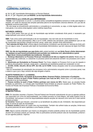 www.cers.com.br 76
c) Art.14, §9º: Improbidade Administrativa no Período Eleitoral.
d) Art. 37, §4º: Regulado pela Lei 8429/92: Lei da Improbidade Administrativa.
COMPETÊNCIA para LEGISLAR sobre IMPROBIDADE:
União: Com fundamento no art.22, I, a doutrina atribui competência legislativa exclusiva à União para legislar a
respeito, em razão da natureza das sanções aplicadas pela lei de improbidade (natureza eleitoral, civil, que são de
legislação exclusiva pela União).
- No que tange ao procedimento administrativo a competência é concorrente, ou seja, a União legisla sobre nor-
mais gerais, e os outros entes legislam sobre matérias específicas.
NATUREZA JURÍDICA:
- Não é ilícito penal. Para que um ato de improbidade seja também considerado ilícito penal, é necessário que
esteja tipificado como tal em Lei Penal.
OBS: Todo crime contra administração é ato de improbidade, mas nem todo ato de improbidade é crime.
- Também não é ilícito administrativo. Mas a Lei 8.112/90, estatuto dos servidores, pode estabelecer que um ato
de improbidade seja também infração funcional, sendo, neste caso, também ilícito administrativo.
- Tem natureza de Ilícito Civil, embora alguns doutrinadores considerem que ela pode ter natureza de ilícito polí-
tico em alguns casos. É apurado pela Ação de Improbidade Administrativa, que tem natureza de Ação Civil Públi-
ca.
OBS: Um Ato de Improbidade que seja ilícito civil, poderá também ser um Ilícito Penal e Ilícito Administrati-
vo, hipótese na qual haverá procedimento para punição nas instâncias civil, administrativa e penal.
- Regra Geral: Incomunicabilidade das Instâncias. Exceções:
a. Sentença Absolutória no Processo Penal por inexistência do fato ou negativa de autoria: Neste caso, há
comunicação das instâncias, e o absolvido no processo penal será absolvido também nos processos civil e admi-
nistrativo.
b. Absolvição por Excludente no Processo Penal: Faz Coisa Julgada no Processo Civil no que diz respeito à
existência da excludente. Contudo, ainda assim, o absolvido por excludente poderá ser condenado no civil.
c. Art.935, CC/02; Arts.65 e 66 do CPP; Art.126, Lei 8.112/90: Outras situações onde há comunicabilidade de
instâncias.
- Não há necessidade de sobrestação dos processos civil e administrativo enquanto correr o processo penal, mas
o ideal é o que o juiz o faça, embora não seja obrigado a fazê-lo.
SUJEITO PASSIVO (Art.1º, Lei 8429/92):
a. Administração Direta, Sociedade de Economia Mista, Empresa Pública, Autarquias e Fundações.
b. Pessoa Jurídica na qual o Poder Público participe com mais de 50%. Neste caso, a PJ está sujeita inte-
gralmente à Lei de Improbidade.
c. Pessoa Jurídica na qual o Poder Público participe com menos de 50%: Neste caso, as sanções ficarão
limitadas ao patrimônio, e a sanção pela improbidade ficará limitada ao prejuízo causado ao Poder Público. Ex.
Fundos de Pensão das Empresas Públicas e Sociedade de Economia Mista.
SUJEITO ATIVO:
a) Agentes Públicos.
OBS: Em decisões recentes o Supremo Tribunal Federal vem firmando entendimento de que os agentes políticos
que respondem por crime de responsabilidade, nos moldes previstos na Carta Magna, não estão sujeitos à lei de
improbidade. Isso porque o crime de responsabilidade estipula sanções de natureza civil e seria bis in idem admitir
as duas punições.
b) Terceiros: Desde que induzam, concorram ou se beneficiem da prática do ato. Entretanto, não responderá por
todas as penas da ação de improbidade.
c) Pessoa Jurídica poderá ser sujeito ativo de improbidade: Também não sofrerá todas as sanções, limitar-se-á
às penas possíveis de serem aplicadas a uma Pessoa Jurídica.
OBS: Alguns autores entendem que mesmo os advogados privados poderão praticar ato de improbidade quando
atuarem em processo judicial, por exemplo. Mas os particulares somente praticam atos de improbidade, juntamen-
te com agentes públicos. Vejamos:
 