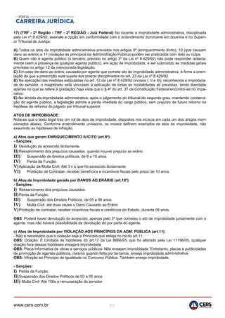 www.cers.com.br 77
17) (TRF - 2ª Região - TRF - 2ª REGIÃO - Juiz Federal) No tocante à improbidade administrativa, disciplinada
pela Lei nº 8.429/92, assinale a opção em conformidade com o entendimento dominante em doutrina e no Superi-
or Tribunal de Justiça:
A) Todos os atos de improbidade administrativa previstos nos artigos 9º (enriquecimento ilícito), 10 (que causam
dano ao erário) e 11 (violação de princípios da Administração Pública) podem ser praticados com dolo ou culpa.
B) Quem não é agente público (o terceiro, previsto no artigo 3º da Lei nº 8.429/92) não pode responder isolada-
mente (sem a presença de qualquer agente público), em ação de improbidade, e ser submetido às medidas gerais
previstas no artigo 12 da mencionada legislação.
C) Em caso de dano ao erário, causado por agente que comete ato de improbidade administrativa, é firme a orien-
tação de que a prescrição está sujeita aos prazos disciplinados no art. 23 da Lei nº 8.429/92.
D) Na aplicação das medidas estipuladas no art. 12 da Lei nº 8.429/92 (incisos I, II e III), reconhecida a improbida-
de do servidor, o magistrado está vinculado à aplicação de todas as modalidades ali previstas, tendo liberdade
apenas no que se refere à gradação, haja vista que o § 4º do art. 37 da Constituição Federal encontra-se no impe-
rativo.
E) No âmbito da improbidade administrativa, após o julgamento do tribunal de segundo grau, mantendo condena-
ção do agente público, a legislação admite a perda imediata do cargo público, sem prejuízo de futuro retorno na
hipótese de reforma do julgado por tribunal superior.
ATOS DE IMPROBIDADE:
Nota-se que o texto legal traz um rol de atos de improbidade, dispostos nos incisos em cada um dos artigos men-
cionados abaixo. Conforme entendimento uníssono, os incisos definem exemplos de atos de improbidade, não
exaurindo as hipóteses de infração.
a) Atos que geram ENRIQUECIMENTO ILÍCITO (art.9º):
- Sanções:
I) Devolução do acrescido ilicitamente.
II)Ressarcimento dos prejuízos causados, quando houver prejuízo ao erário.
III) Suspensão de direitos políticos, de 8 a 10 anos.
IV) Perda da Função.
V)Aplicação da Multa Civil: Até 3 x o que foi acrescido ilicitamente.
VI) Proibição de Contratar, receber benefícios e incentivos fiscais pelo prazo de 10 anos.
b) Atos de Improbidade gerada por DANOS AO ERÁRIO (art.10º):
- Sanções:
I) Ressarcimento dos prejuízos causados.
II)Perda da Função.
III) Suspensão dos Direitos Políticos, de 05 a 08 anos.
IV) Multa Civil: até duas vezes o Dano Causado ao Erário.
V)Proibição de contratar, receber incentivos fiscais e creditícios do Estado, durante 05 anos.
OBS: Poderá haver devolução do acrescido, apenas pelo 3º que cometeu o ato de improbidade juntamente com o
agente, mas não haverá possibilidade de devolução do por parte do agente.
c) Atos de Improbidade por VIOLAÇÃO AOS PRINCÍPIOS DA ADM. PÚBLICA (art.11):
- Não é necessário que a violação seja a Princípio que esteja no rol do art.11.
OBS: Doação: É Limitada às hipóteses do art.17 da Lei 8666/93, que foi alterado pela Lei 11196/05, qualquer
doação fora dessas hipóteses ensejará improbidade.
OBS: Placa Informativa de obras e serviços públicos: Não ensejam improbidade. Entretanto, placas e publicidades
de promoção de agentes públicos, mesmo quando feita por terceiros, enseja improbidade administrativa.
OBS: Infração ao Princípio da Igualdade no Concurso Pública: Também enseja improbidade.
- Sanções:
I) Perda da Função.
II)Suspensão dos Direitos Políticos de 03 a 05 anos.
III) Multa Civil: Até 100x a remuneração do servidor.
 