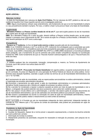 www.cers.com.br 79
AÇÃO JUDICIAL:
Natureza Jurídica
- A Ação de Improbidade tem natureza de Ação Civil Pública. Por ter natureza de ACP, poderá ou não ser pre-
cedida de Inquérito Civil. Esse inquérito servirá como investigação preliminar.
- OBS: Alguns doutrinadores criticam esse entendimento, sob fundamento de que a Lei de Improbidade é própria
e o seu procedimento também é próprio. Por isso, o melhor a fazer numa prova é fazer uma Ação de Improbidade.
Legitimidade
- Ministério Público e a Pessoa Jurídica lesada do rol do art.1º, que será sujeito passivo do ato de improbida-
de e sujeito ativo de ação de improbidade.
OBS: Se o Ministério Público for o autor da ação, deverá notificar a Pessoa Jurídica lesada para, se ela quiser,
integrar o processo como Litisconsorte do MP. Se a autora da ação for a Pessoa Jurídica lesada, o Ministério Pú-
blico deverá participar da ACP como custos legis.
Competência
- Sempre na 1ª Instância, no foro do local onde ocorreu o dano causado pelo ato de improbidade.
OBS: A Lei 10.628/02 introduziu o §.2º no art.84 do CPP, instituindo foro privilegiado para a autoridade que prati-
casse ato de improbidade. A competência seria da Corte competente para julgar a autoridade no Âmbito penal.
- Contudo, duas ADIN´s interpostas pelo CONAMP (No 27977) e a AMB (2860) declararam a Inconstitucionalidade
deste parágrafo, sob o fundamento de que lei ordinária não pode ampliar competência disposta na Constituição
Federal de 1988. Outro fundamento de que os Tribunais ficariam sobrecarregados e de que o Tribunal ficaria dis-
tante dos fatos.
Vedação
- É Vedada qualquer tipo de composição, transação, compensação e, mesmo, os Termos de Ajustamento de
Conduta, que é tão comum nos outros casos de ACP.
Vejamos:
18) (CESPE - PGE-PI - Procurador do Estado Substituto) Um agente público, ocupante exclusivamente de car-
go em comissão, foi preso em flagrante em uma operação da Polícia Federal por desvio de verba pública. Consi-
derando essa situação hipotética, assinale a opção correta nos termos da Lei de Improbidade Administrativa e da
Lei n.º 8.112/1990.
A) O ajuizamento da ação de improbidade, ante as repercussões sancionatórias na esfera administrativa, obstará
a instauração de processo administrativo disciplinar.
B) Ocorrendo o ajuizamento de ação penal, a ação de improbidade administrativa e o processo administrativo
disciplinar ficarão suspensos até o trânsito em julgado do processo na esfera criminal.
C) Se o servidor for condenado a reparar o prejuízo causado ao erário por meio da ação de improbidade e vier a
falecer, a obrigação não poderá estender aos seus sucessores, pois a pena tem caráter pessoal.
D) Por não possuir vínculo efetivo com a administração, o servidor não estará sujeito às sanções decorrentes do
ato de improbidade administrativa, que só são aplicadas aos servidores públicos que possuam cargo efetivo.
E) Não haverá a possibilidade de acordo ou transação em sede de ação de improbidade administrativa, mesmo
que o referido agente público realize o ressarcimento ao erário antes da sentença.
Art.21, Lei 8.429  A Punição por ato de improbidade independe de dano patrimonial. Independe também de
controle do TCU. Mesmo que o TCU aprove as contas da autoridade, esta poderá ser processada em ação de
improbidade.
Cautelares na Ação de Improbidade:
a. Indisponibilidade de Bens.
b. Cautelar de Sequestro: Apesar de a norma prever o sequestro expressamente, a maioria da doutrina entende
que seria preferível o arresto.
c. Informação de Contas no exterior.
d. Afastamento preventivo da autoridade, enquanto for necessário à instrução do processo, sem prejuízo da re-
muneração.
 