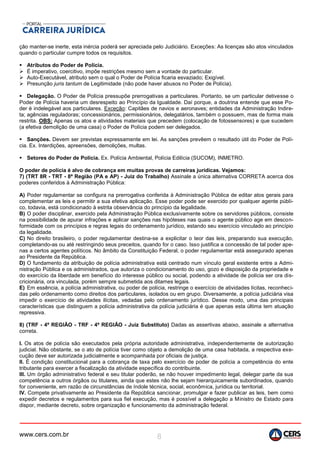 www.cers.com.br 8
ção manter-se inerte, esta inércia poderá ser apreciada pelo Judiciário. Exceções: As licenças são atos vinculados
quando o particular cumpre todos os requisitos.
 Atributos do Poder de Polícia.
 É imperativo, coercitivo, impõe restrições mesmo sem a vontade do particular.
 Auto-Executável, atributo sem o qual o Poder de Polícia ficaria esvaziado; Exigível.
 Presunção juris tantum de Legitimidade (não pode haver abusos no Poder de Polícia).
 Delegação. O Poder de Polícia pressupõe prerrogativas a particulares. Portanto, se um particular detivesse o
Poder de Polícia haveria um desrespeito ao Princípio da Igualdade. Daí porque, a doutrina entende que esse Po-
der é indelegável aos particulares. Exceção: Capitães de navios e aeronaves; entidades da Administração Indire-
ta; agências reguladoras; concessionários, permissionários, delegatários, também o possuem, mas de forma mais
restrita. OBS: Apenas os atos e atividades materiais que precedem (colocação de fotossensores) e que sucedem
(a efetiva demolição de uma casa) o Poder de Polícia podem ser delegados.
 Sanções. Devem ser previstas expressamente em lei. As sanções prevêem o resultado útil do Poder de Polí-
cia. Ex. Interdições, apreensões, demolições, multas.
 Setores do Poder de Polícia. Ex. Polícia Ambiental, Polícia Edilícia (SUCOM), INMETRO.
O poder de polícia é alvo de cobrança em muitas provas de carreiras jurídicas. Vejamos:
7) (TRT 8R - TRT - 8ª Região (PA e AP) - Juiz do Trabalho) Assinale a única alternativa CORRETA acerca dos
poderes conferidos à Administração Pública:
A) Poder regulamentar se configura na prerrogativa conferida à Administração Pública de editar atos gerais para
complementar as leis e permitir a sua efetiva aplicação. Esse poder pode ser exercido por qualquer agente públi-
co, todavia, está condicionado à estrita observância do princípio da legalidade.
B) O poder disciplinar, exercido pela Administração Pública exclusivamente sobre os servidores públicos, consiste
na possibilidade de apurar infrações e aplicar sanções nas hipóteses nas quais o agente público age em descon-
formidade com os princípios e regras legais do ordenamento jurídico, estando seu exercício vinculado ao princípio
da legalidade.
C) No direito brasileiro, o poder regulamentar destina-se a explicitar o teor das leis, preparando sua execução,
completando-as ou até restringindo seus preceitos, quando for o caso. Isso justifica a concessão de tal poder ape-
nas a certos agentes políticos. No âmbito da Constituição Federal, o poder regulamentar está assegurado apenas
ao Presidente da República.
D) O fundamento da atribuição de polícia administrativa está centrado num vínculo geral existente entre a Admi-
nistração Pública e os administrados, que autoriza o condicionamento do uso, gozo e disposição da propriedade e
do exercício da liberdade em benefício do interesse público ou social, podendo a atividade de polícia ser ora dis-
cricionária, ora vinculada, porém sempre submetida aos ditames legais.
E) Em essência, a polícia administrativa, ou poder de polícia, restringe o exercício de atividades lícitas, reconheci-
das pelo ordenamento como direitos dos particulares, isolados ou em grupo. Diversamente, a polícia judiciária visa
impedir o exercício de atividades ilícitas, vedadas pelo ordenamento jurídico. Desse modo, uma das principais
características que distinguem a polícia administrativa da polícia judiciária é que apenas esta última tem atuação
repressiva.
8) (TRF - 4ª REGIÃO - TRF - 4ª REGIÃO - Juiz Substituto) Dadas as assertivas abaixo, assinale a alternativa
correta.
I. Os atos de polícia são executados pela própria autoridade administrativa, independentemente de autorização
judicial. Não obstante, se o ato de polícia tiver como objeto a demolição de uma casa habitada, a respectiva exe-
cução deve ser autorizada judicialmente e acompanhada por oficiais de justiça.
II. É condição constitucional para a cobrança de taxa pelo exercício de poder de polícia a competência do ente
tributante para exercer a fiscalização da atividade específica do contribuinte.
III. Um órgão administrativo federal e seu titular poderão, se não houver impedimento legal, delegar parte da sua
competência a outros órgãos ou titulares, ainda que estes não lhe sejam hierarquicamente subordinados, quando
for conveniente, em razão de circunstâncias de índole técnica, social, econômica, jurídica ou territorial.
IV. Compete privativamente ao Presidente da República sancionar, promulgar e fazer publicar as leis, bem como
expedir decretos e regulamentos para sua fiel execução, mas é possível a delegação a Ministro de Estado para
dispor, mediante decreto, sobre organização e funcionamento da administração federal.
 