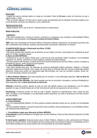 www.cers.com.br 80
Prescrição
- Aquele que exerce mandato eletivo ou cargo em comissão: Prazo de 05 anos a partir do momento em que o
agente deixar o cargo.
- Para os demais agentes: O Prazo será o mesmo prazo de prescrição para as infrações funcionais sujeitas a pe-
na de demissão, previstas nos estatutos, 5 anos, geralmente.
Ressarcimento Civil
- Regra Especial: Art.37, par.5º da CF. O Ressarcimento é Imprescritível.
BENS PÚBLICOS
CONCEITO:
- São todos aqueles bens, móveis ou imóveis, corpóreos ou incorpóreos, que compõem a dominialidade Pública
do Estado, cuja titularidade é das Pessoas Jurídicas de Direito Público.
OBS: Bens das Sociedades de Economia Mista e Empresas Públicas exploradoras de atividade econômica não
são considerados bens públicos, portanto, são prescritíveis, penhoráveis, alienáveis e oneráveis.
CLASSIFICAÇÃO (Quanto à Destinação dos Bens, CC/02):
a) Bens de USO COMUM:
- São todos aqueles bens públicos que se destinam ao uso coletivo de toda a comunidade em condições de igual-
dade. Ex. Praias, avenidas, praças.
b) Bens de USO ESPECIAL:
- Destinam-se ao uso do próprio Estado para o exercício de duas atividades. Estão vinculados a uma finalidade
específica. Ex. prédios, cemitérios e museus públicos, estádios de futebol públicos.
- Os bens públicos das Pessoas Jurídicas de Direito Privado Prestadoras de Serviço Público, quando vinculados à
prestação do serviço, serão sempre de Uso Especial.
c) Bens DOMINICAIS ou DOMINIAIS:
- São todos aqueles bens que, não dispondo de nenhuma destinação pública específica, integram o chamado
patrimônio disponível do Estado, como objeto de Direito Real ou Pessoal. Não têm nenhuma destinação pública
específica. Esses bens podem ser negociados pela Administração, por meio de comodato, locação, venda, etc.
Ex. Terras devolutas, terrenos da marinha.
 Bens Públicos Afetados: São todos aqueles que se vinculam a uma destinação específica. São os bens de
uso comum e de uso especial.
Bens Públicos Não Afetados: São todos aqueles que não se encontram vinculados a nenhuma finalidade pú-
blica específica. São os Bens Dominicais ou Dominais.
Afetação: Fenômeno jurídico, através do qual um bem não afetado passar a ser predisposto a um fim público
especial. Ou seja, é transformação de um bem dominical em bem de uso especial ou de uso comum.
Desafetação: Fenômeno jurídico em face do qual o Estado, explícita ou implicitamente, retira, subtrai do bem
afeto, vinculado a uma finalidade, a sua destinação pública específica, de modo a transforma-lo em Bem Domini-
cal, não afetado.
CARACTERÍSTICAS:
a) Inalienabilidade:
- Há uma Inalienabilidade Relativa. Os bens públicos poderão alienados desde que se vinculem às formalidades
legais.
- Os bens públicos afetados, enquanto preservarem essa condição, porque predispostos a uma finalidade pública,
são absolutamente inalienáveis.
 Formalidades Legais para Alienação de Bens IMÓVEIS:
I) Desafetação (essa formalidade só é exigida para os bens afetados). Pode ser feita através de Decreto do Chefe
do Executivo.
II) Autorização Legislativa: Exigível apenas para os Bens Públicos, afetados ou não, pertencentes às Pessoas
Jurídicas de Direito Público. Para alienação de bens pertencentes às Empresas Públicas e Sociedades de Eco-
nomia Mista prestadoras de serviço público não há necessidade de autorização legislativa.
 
