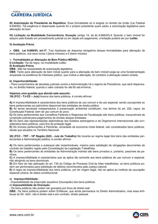 www.cers.com.br 81
III) Autorização do Presidente da República: Essa formalidade só é exigida no âmbito da União (Lei Federal
9.636/93). Tal exigência é dispensada quando foi o próprio presidente quem pediu a autorização legislativa para
alienação do bem.
IV) Licitação na Modalidade Concorrência. Exceção (artigo 19, da lei 8.666/93) Quando o bem imóvel for
adquiro pelo Estado em procedimento judicial ou em dação em pagamento, a licitação poderá ser por Leilão.
V) Avaliação Prévia.
 OBS: Lei 8.666/93, art.17: Traz hipóteses de dispensa obrigatória dessas formalidades para alienação de
bens públicos, nos seus inciso I (bens imóveis) e II (bens móveis):
 Formalidades p/ Alienação de Bem Público MÓVEL:
I) Licitação: Via de regra, na modalidade Leilão.
II) Avaliação Prévia.
OBS:. Não há necessidade de autorização legislativa.
OBS: Tanto para alienação de bem móvel quanto para a alienação de bem imóvel exige-se uma fundamentação
amparada na existência do interesse público, que motive a alienação, do contrário a alienação estará viciada.
b) Impenhorabilidade:
- Para cumprimentos de decisões judiciais contra a Administração há o regime de Precatórios, que será dispensa-
do, no âmbito federal, quando o valor cobrado for até 60 sal.mínimos.
Vejamos uma questão que aborda este assunto:
19) (FCC - TJ-CE – Juiz) Acerca dos bens públicos, é correto afirmar:
A) A imprescritibilidade é característica dos bens públicos de uso comum e de uso especial, sendo usucapíveis os
bens pertencentes ao patrimônio disponível das entidades de direito público.
B) As terras devolutas indispensáveis à preservação ambiental constituem, nos termos do art. 225, caput, da
Constituição Federal, bem de uso comum do povo.
C) Os bens pertencentes aos Conselhos Federais e Regionais de Fiscalização são bens públicos, insuscetíveis de
constrição judicial para pagamentos de dívidas dessas entidades.
D) Os bens das representações diplomáticas dos Estados estrangeiros e de Organismos Internacionais são con-
siderados bens públicos, para fins de proteção legal.
E) Os imóveis pertencentes à Petrobrás, sociedade de economia mista federal, são considerados bens públicos,
desde que situados no Território Nacional.
20) (FCC - TRT - 18ª Região (GO) - Juiz do Trabalho) No tocante ao regime legal dos bens das entidades per-
tencentes à Administração pública, é correto afirmar:
A) Os bens pertencentes a autarquia são impenhoráveis, mesmo para satisfação de obrigações decorrentes de
contrato de trabalho regido pela Consolidação da Legislação Trabalhista.
B) Os bens pertencentes às entidades da Administração indireta são bens privados e, portanto, passíveis de pe-
nhora.
C) A imprescritibilidade é característica que se aplica tão somente aos bens públicos de uso comum e especial,
não atingindo os bens dominicais.
D) Em face da não aplicação do art. 730 do Código de Processo Civil às lides trabalhistas, os bens públicos po-
dem ser penhorados para satisfação de débitos reconhecidos pela Justiça Laboral.
E) A regra da imprescritibilidade dos bens públicos, por ter origem legal, não se aplica ao instituto da usucapião
especial urbana, de status constitucional.
c) Imprescritibilidade:
- Impossibilidade da prescrição aquisitiva (Usucapião) dos bens públicos.
d) Impossibilidade de Oneração:
- Os bens públicos não podem ser gravados por ônus de direito real.
OBS:. Os bens públicos podem sofrer Enfiteuse, que ainda permanece no Direito Administrativo, mas essa enfi-
teuse do Dir. Adm. não é direito real e sim contrato, direito pessoal.
 