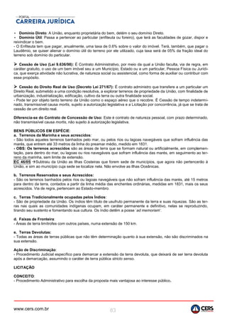 www.cers.com.br 83
• Domínio Direto: A União, enquanto proprietária do bem, detém o seu domínio Direto.
• Domínio Útil: Passa a pertencer ao particular (enfiteuta ou foreiro), que terá as faculdades de gozar, dispor e
reivindicar o bem.
- O Enfiteuta tem que pagar, anualmente, uma taxa de 0.6% sobre o valor do imóvel. Terá, também, que pagar o
Laudêmio, se quiser alienar o domínio útil do terreno por ele utilizado, cuja taxa será de 05% da fração ideal do
terreno sob domínio do particular.
 Cessão de Uso (Lei 9.636/98): É Contrato Administrativo, por meio da qual a União faculta, via de regra, em
caráter gratuito, o uso de um bem imóvel seu a um Município, Estado ou a um particular, Pessoa Física ou Jurídi-
ca, que exerça atividade não lucrativa, de natureza social ou assistencial, como forma de auxiliar ou contribuir com
esse propósito.
 Cessão do Direito Real de Uso (Decreto Lei 271/67): É contrato administro que transfere a um particular um
Direito Real, submetido a uma condição resolutiva, a explorar terrenos de propriedade da União, com finalidade de
urbanização, industrialização, edificação, cultivo da terra ou outra finalidade social.
- Pode ter por objeto tanto terreno da União como o espaço aéreo que o recobre. É Cessão de tempo indetermi-
nado, transmissível causa mortis, sujeito a autorização legislativa e a Licitação por concorrência, já que se trata de
cessão de um direito real.
Diferencia-se do Contrato de Concessão de Uso: Este é contrato de natureza pessoal, com prazo determinado,
não transmissível causa mortis, não sujeito à autorização legislativa.
BENS PÚBLICOS EM ESPÉCIE:
a. Terrenos da Marinha e seus acrescidos:
- São todos aqueles terrenos banhados pelo mar, ou pelos rios ou lagoas navegáveis que sofram influência das
marés, que entrem até 33 metros da linha do preamar médio, medido em 1831.
- OBS: Os terrenos acrescidos são as áreas de terra que se formam natural ou artificialmente, em complemen-
tação, para dentro do mar, ou lagoas ou rios navegáveis que sofram influência das marés, em seguimento ao ter-
reno da marinha, sem limite de extensão.
EC 46/05 Subtraiu da União as Ilhas Costeiras que forem sede de municípios, que agora não pertencerão à
União, e sim ao município cuja sede se localize nela. Não envolve as Ilhas Oceânicas.
b. Terrenos Reservados e seus Acrescidos:
- São os terrenos banhados pelos rios ou lagoas navegáveis que não sofram influência das marés, até 15 metros
para dentro da terra, contados a partir da linha média das enchentes ordinárias, medidas em 1831, mais os seus
acrescidos. Via de regra, pertencem ao Estado-membro.
c. Terras Tradicionalmente ocupadas pelos Índios:
- São de propriedade da União. Os índios têm título de usufruto permanente da terra e suas riquezas. São as ter-
ras nas quais as comunidades indígenas ocupam, em caráter permanente e definitivo, nelas se reproduzindo,
tirando seu sustento e fomentando sua cultura. Os índio detêm a posse ‘ad memoriam’.
d. Faixas de Fronteira:
- Áreas de terra limítrofes com outros países, numa extensão de 150 km.
e. Terras Devolutas:
- Todas as áreas de terras públicas que não têm determinação quanto à sua extensão, não são discriminados na
sua extensão.
Ação de Discriminação:
- Procedimento Judicial específico para demarcar a extensão da terra devoluta, que deixará de ser terra devoluta
após a demarcação, assumindo o caráter de terra pública stricto senso.
LICITAÇÃO
CONCEITO:
- Procedimento Administrativo para escolha da proposta mais vantajosa ao interesse público.
 