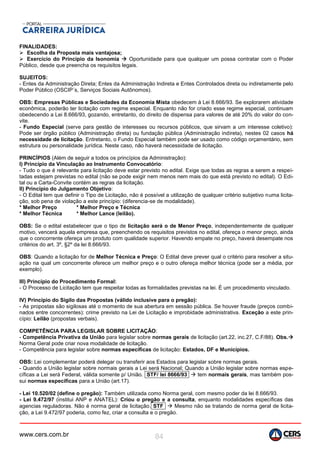www.cers.com.br 84
FINALIDADES:
 Escolha da Proposta mais vantajosa;
 Exercício do Principio da Isonomia  Oportunidade para que qualquer um possa contratar com o Poder
Público, desde que preencha os requisitos legais.
SUJEITOS:
- Entes da Administração Direta; Entes da Administração Indireta e Entes Controlados direta ou indiretamente pelo
Poder Público (OSCIP´s, Serviços Sociais Autônomos).
OBS: Empresas Públicas e Sociedades da Economia Mista obedecem à Lei 8.666/93. Se explorarem atividade
econômica, poderão ter licitação com regime especial. Enquanto não for criado esse regime especial, continuam
obedecendo a Lei 8.666/93, gozando, entretanto, do direito de dispensa para valores de até 20% do valor do con-
vite.
- Fundo Especial (serve para gestão de interesses ou recursos públicos, que sirvam a um interesse coletivo):
Pode ser órgão público (Administração direta) ou fundação pública (Administração indireta), nestes 02 casos há
necessidade de licitação. Entretanto, o Fundo Especial também pode ser usado como código orçamentário, sem
estrutura ou personalidade jurídica. Neste caso, não haverá necessidade de licitação.
PRINCÍPIOS (Além de seguir a todos os princípios da Administração):
I) Princípio da Vinculação ao Instrumento Convocatório:
- Tudo o que é relevante para licitação deve estar previsto no edital. Exige que todas as regras a serem a respei-
tadas estejam previstas no edital (não se pode exigir nem menos nem mais do que está previsto no edital). O Edi-
tal ou a Carta-Convite contém as regras da licitação.
II) Princípio do Julgamento Objetivo:
- O Edital tem que definir o Tipo de Licitação, não é possível a utilização de qualquer critério subjetivo numa licita-
ção, sob pena de violação a este princípio: (diferencia-se de modalidade).
* Melhor Preço * Melhor Preço e Técnica
* Melhor Técnica * Melhor Lance (leilão).
OBS: Se o edital estabelecer que o tipo de licitação será o de Menor Preço, independentemente de qualquer
motivo, vencerá aquela empresa que, preenchendo os requisitos previstos no edital, ofereça o menor preço, ainda
que o concorrente ofereça um produto com qualidade superior. Havendo empate no preço, haverá desempate nos
critérios do art. 3º, §2º da lei 8.666/93.
OBS: Quando a licitação for de Melhor Técnica e Preço: O Edital deve prever qual o critério para resolver a situ-
ação na qual um concorrente oferece um melhor preço e o outro ofereça melhor técnica (pode ser a média, por
exemplo).
III) Princípio do Procedimento Formal:
- O Processo de Licitação tem que respeitar todas as formalidades previstas na lei. É um procedimento vinculado.
IV) Princípio do Sigilo das Propostas (válido inclusive para o pregão):
- As propostas são sigilosas até o momento de sua abertura em sessão pública. Se houver fraude (preços combi-
nados entre concorrentes): crime previsto na Lei de Licitação e improbidade administrativa. Exceção a este prin-
cípio: Leilão (propostas verbais).
COMPETÊNCIA PARA LEGISLAR SOBRE LICITAÇÃO:
- Competência Privativa da União para legislar sobre normas gerais de licitação (art.22, inc.27, C.F/88). Obs.
Norma Geral pode criar nova modalidade de licitação.
- Competência para legislar sobre normas específicas de licitação: Estados, DF e Municípios.
OBS: Lei complementar poderá delegar ou transferir aos Estados para legislar sobre normas gerais.
- Quando a União legislar sobre normais gerais a Lei será Nacional; Quando a União legislar sobre normas espe-
cíficas a Lei será Federal, válida somente p/ União. STF/ lei 8666/93  tem normais gerais, mas também pos-
sui normas específicas para a União (art.17).
- Lei 10.520/02 (define o pregão): Também utilizada como Norma geral, com mesmo poder da lei 8.666/93.
- Lei 9.472/97 (institui ANP e ANATEL): Criou o pregão e a consulta, enquanto modalidades específicas das
agencias reguladoras. Não é norma geral de licitação. STF  Mesmo não se tratando de norma geral de licita-
ção, a Lei 9.472/97 poderia, como fez, criar a consulta e o pregão.
 