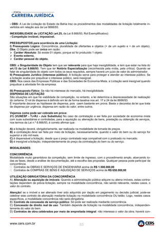 www.cers.com.br 85
- OBS: A Lei de Licitação do Estado da Bahia traz os procedimentos das modalidades de licitação totalmente in-
vertidos em relação aos da Lei 8666/93.
INEXIGIBILIDADE de LICITAÇÃO (art.25, da Lei 8.666/93, Rol Exemplificativo):
- Competição inviável, impossível.
PRESSUPOSTOS para ocorrência de uma Licitação:
I) Pressuposto Lógico: Concorrência, pluralidade de ofertantes e objetos (+ de um sujeito e + de um objeto).
Obs. O Objeto pode ser único em razão:
 Caráter Absoluto: Só existe 01 objeto, porque só foi produzido 1 objeto.
 Evento externo.
 Caráter pessoal do objeto.
OBS: a Singularidade do Objeto tem que ser relevante para que haja inexigibilidade, e tem que estar na lista do
art.13 da Lei 8.666/93; Tem que ter Notória Especialização (reconhecida pela mídia, pela crítica). Quando se
falar de singularidade do objeto com todos os seus requisitos, sempre haverá um juízo de valor do administrador.
II) Pressuposto Jurídico (interesse público): A licitação serve para proteger e atender ao interesse público. Se
a licitação acaba por prejudicar o interesse público, será inexigível.
OBS: Nos casos das Empresas Públicas e das Sociedades de Economia Mista, a Licitação será inexigível quando
prejudicar a atividade fim da empresa.
III) Pressuposto Fático: Se não há interesse do mercado, há inexigibilidade.
DISPENSA DE LICITAÇÃO
São situações em que há viabilidade de competição, no entanto, a lei determina a desnecessidade de realização
do certame. O rol de dispensa é definido em lei de forma taxativa nos art. 17 e 24 da lei 8666/93.
É importante decorar as hipóteses de dispensa, pois caem bastante em prova. Basta o decoreba da lei que trata
de dispensa por urgência, dispensa em razão do valor, entre outros.
Vejamos como pode ser cobrado em prova:
21) (VUNESP - TJ-RJ - Juiz Substituto) No caso de contratação a ser feita por sociedade de economia mista
com suas subsidiárias e controladas, para a aquisição ou alienação de bens, prestação ou obtenção de serviços,
nos termos da Lei n.º 8.666/93, é correto afirmar que:
A) a licitação deverá, obrigatoriamente, ser realizada na modalidade de tomada de preços.
B) a contratação deve ser feita por meio de licitação, necessariamente, quando o valor do bem ou do serviço for
superior a oito mil reais.
C) é dispensável a licitação, desde que o preço contratado seja compatível com o praticado no mercado.
D) é inexigível a licitação, independentemente do preço da contratação do bem ou do serviço.
MODALIDADES:
CONCORRÊNCIA
Modalidade muito garantidora da competição, sem limite de ingresso, com o procedimento amplo, abarcando to-
das as fases, desde a análise de documentação, até a escolha das propostas. Qualquer pessoa pode participar da
concorrência.
Contratos de OBRAS E SERVIÇOS DE ENGENHARIA acima de R$ 1.500.000,00
Contratos de COMPRAS DE BENS E AQUISIÇÃO DE SERVIÇOS acima de R$ 650.000,00
UTILIZAÇÃO OBRIGATÓRIA DA CONCORRÊNCIA
A) Alienação ou aquisição de imóveis: Quando a administração pública adquire ou aliena imóveis, estas contra-
tações dependem de prévia licitação, sempre na modalidade concorrência, não sendo relevante, nestes casos, o
valor do contrato.
Atenção! se o imóvel a ser alienado tiver sido adquirido por dação em pagamento ou decisão judicial, pode-se
celebrar este contrato de alienação mediante licitação na modalidade concorrência OU leilão. Logo, nestes casos
específicos, a modalidade concorrência não será obrigatória.
B) Contrato de concessão de serviço público: Só pode ser realizada mediante concorrência.
C) Concessão de direito real de uso: Também depende de licitação na modalidade concorrência, independen-
temente do valor do bem.
D) Contratos de obra celebrados por meio de empreitada integral: não interessa o valor da obra; haverá con-
 