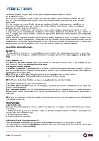 www.cers.com.br 89
ces verbais a melhor proposta mais 2(duas), para completar 3(três) licitantes, no mínimo.
Art. 4º da Lei 10.520/02:
VIII – no curso da sessão, o autor da oferta de valor mais baixo e os das ofertas com preços até 10%
(dez por cento) superiores àquela poderão fazer novos lances verbais e sucessivos, até a proclamação
do vencedor;
IX – não havendo pelo menos 3 (três) ofertas nas condições definidas no inciso anterior, poderão os au-
tores das melhores propostas, até o máximo de 3 (três), oferecer novos lances verbais e sucessivos,
quaisquer que sejam os preços oferecidos;
O próprio pregoeiro irá adjudicar e o procedimento segue para homologação da autoridade superior, ao final.
O prazo para recurso na modalidade é imediato e ocorre após a declaração do vencedor, ou seja, somente ao
final da licitação. Se o licitante recorrer, a lei concede o prazo de 3 (três) dias para elaboração e apresentação das
razões do recurso.
Pregão eletrônico: cada ente federativo deverá ter o seu decreto específico se quiser utilizar desta forma de licita-
ção. No âmbito federal, foi expedido o Decreto 5450 que regulamenta o pregão eletrônico realizado pela União. O
procedimento é o mesmo do pregão presencial, porque o decreto tão somente regulamentará a lei. O decreto não
traz novidades; o decreto minudencia o texto da lei para facilitar o pregão que será feito na rede.
CONTRATOS ADMINISTRATIVOS
CONCEITO:
- É uma espécie de contrato, um vínculo jurídico em que os sujeitos ativo e passivo comprometem-se a uma pres-
tação visando Criar, Extinguir ou Modificar Direitos na consecução do interesse público, seguindo o Regime Pú-
blico.
CARACTERÍSTICAS:
a) A presença do Poder Público, seja no pólo passivo, no pólo ativo ou nos 02 pólos. O que se exige é a pre-
sença do poder público em pelo menos um dos pólos.
b) É Negócio Jurídico Bilateral.
c) Contrato Consensual, que estará perfeito e acabado no momento em que se manifesta a vontade. Ex. O Con-
trato de compra e venda é consensual, estará perfeito e acabado com a manifestação da vontade. Não importa se
o pagamento não foi descontado.
OBS: Diferencia-se do Contrato Real, que depende da entrega do bem para se tornar perfeito.
d) Contrato Comutativo: As Obrigações são equivalentes e Pré-Determinadas.
OBS: Diferente do Contrato Aleatório, em que as obrigações não são pré-determinadas.
e) Contrato Formal: Deve seguir certas formalidades.
f) Contrato Personalíssimo: Leva em consideração a qualidade pessoal dos contratantes. Via de regra, não
poderá haver transferência.
g) É Contrato de Adesão: Uma das partes monopoliza a relação, a outra adere se quiser. O Contrato está previ-
amente pronto, não há possibilidade de se discutir cláusulas contratuais. Aqui é a Administração quem detém o
monopólio.
OBS: Uma vez publicado o edital do contrato, este deverá ser cumprido nos seus exatos termos, não havendo
possibilidade de alterá-lo.
FORMALIDADES:
a) Contrato Escrito.
Exceções Contratos de pronta entrega, podem ser substituídos por qualquer documento informal, que compro-
ve a entrega.
- Poderá ser verbal quando a lei autorizar. Art.60, Lei 8666/93 (Contratos Verbais): Contratos de compra com
valor até 4 mil reais, desde que seja:
 Contrato de pronta entrega.
 Contrato de pronto pagamento.
b) Licitação Prévia/ Procedimento (art.26):
- Se a licitação não for inexigível ou dispensada será necessário utilizar-se do procedimento do art.26.
- O Instrumento do contrato será Obrigatório quando o valor for o da Tomada ou da Concorrência, mesmo que
seja caso de dispensa ou inexigibilidade.
 