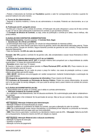 www.cers.com.br 90
- Poderá o Instrumento de Contrato ser Facultativo quando o valor for correspondente a Convite e quando for
possível realiza-lo de outra maneira.
c) Forma do Ato Administrativo.
- Segundo a doutrina moderna, a forma do ato administrativo é vinculada; Podendo ser discricionária, se a Lei
Autorizar.
d) Publicação (art.61, parágrafo único):
- É Feita com o resumo, com o extrato do contrato. A Publicação não pode ultrapassar o prazo de 20 dias corridos
ou até o 5º dia do mês subsequente à assinatura do contrato (o que acontecer primeiro).
- É Condição de Eficácia do Contrato, ou seja, antes da publicação o contrato já é válido, mas é ineficaz, não
produz efeitos.
CLÁUSULAS DOS CONTRATOS ADMINISTRATIVOS:
Cláusulas Necessárias: Quando ausentes  Contrato Nulo, Ilegal.
 Garantia (art. 55 e 56 da Lei 8.666/93)
- A Administração deve exigir a garantia, em virtude da indisponibilidade do interesse público.
- É o contratado que deve decidir qual será a forma da garantia, dentro das alternativas elencadas pela lei: Títulos
da dívida pública; Caução em dinheiro; Seguro-Garantia (contrato de garantia de outro contrato); Fiança Bancária
(garantia fidejussória).
- Valor da Garantia: Até 05% do valor do contrato.
Exceção: Até 10% quando o contrato for de grande vulto, alta complexidade e causar riscos financeiros à Admi-
nistração.
 Duração do Contrato Administrativo (art.57 da Lei 8.666/93):
- Prazo sempre determinado (art.57, §3º). A duração máxima será compatível com a disponibilidade do crédito
orçamentário: 12 meses (lei orçamentária anual).
- Exceções (prazo maior que 12 meses):
I) Quando o objeto do contrato estiver previsto no Plano Plurianual (PPP, art.166, CF): Prazo máximo do con-
trato administrativo será de 04 anos.
II)Prestação Contínua: Se em razão do prazo o preço for melhor, nos casos de prestação contínua, o prazo
máximo do contrato será de 60 meses.
- OBS: Art.57 Admite-se uma prorrogação em caráter excepcional, mediante fundamentação e autorização da
autoridade superior.
III) Aluguel de equipamentos e programas de informática: Prazo máximo de 48 meses.
IV) Contratos de Concessão ou Permissão de Serviço Público: Podem ter prazos diferenciados, de acordo
com a lei que cuidar do serviço delegado, a lei que cuida do serviço dará o prazo máximo do contrato de conces-
são ou permissão.
b) CLÁUSULAS EXORBITANTES (Art.58):
- Desigualdade entre as partes no contrato, que é válida no contrato administrativo.
 Alteração Unilateral do Contrato (art.65):
- Se a alteração é feita bilateralmente, não há cláusula exorbitante. Só a administração pode alterar unilateralmen-
te o contrato.
- OBS: Permissão: é Ato Unilateral: Só há permissão de serviço. Não se faz por contrato, não é contrato, é feita
por ato unilateral.
01ª Hipótese: Alteração Unilateral pela Administração:
- Alteração Unilateral nas Especificações do projeto.
- Alteração qualitativa ou quantitativa do Objeto do contrato, que gera a alteração do valor do contrato.
- OBS: Se a Administração quiser menos mercadorias e a contratada já tiver adquirido ou produzido as mercado-
rias, a administração terá que pagar pelo que havia estipulado.
- OBS: Para cima ou para baixo, o acréscimo ou decréscimo máximo será de 25%. Exceção: Reforma de Edifí-
cio ou Equipamento: Acréscimo máximo de 50% em relação ao original.
02ª Hipótese: Alteração Bilateral (não é cláusula exorbitante):
- Alteração no regime de execução
- Substituir a Garantia
- Alteração na forma de pagamento
 