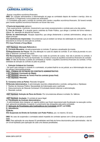 www.cers.com.br 91
- Buscar o equilíbrio econômico-financeiro.
OBS: Em contrato administrativo a Administração só paga ao contratado depois de receber o serviço, obra ou
mercadoria. O Pagamento nunca poderá ser antecipado.
- O Contratado pode pedir a revisão do contrato para manter o equilibro econômico-financeiro. Só haverá revisão
para manter equilíbrio econômico-financeiro se houver fato novo.
Teoria da Imprevisão (gênero):
- Fato superveniente, imprevisto, imprevisível e que onera excessivamente o contrato para uma das partes.
I) Fato do Príncipe: É a atuação geral e abstrata do Poder Público, que atinge o contrato de forma indireta e
reflexa. Ex. alteração de alíquota de imposto.
II)Fato da Administração: Atuação específica, que atinge diretamente o contrato administrativo, atinge o seu
objeto principal.
III) Interferências Imprevistas: Circunstancias que já existiam ao tempo da celebração do contrato, mas só foi
descoberta ao tempo da execução do contrato.
IV) Caso Fortuito e Força Maior.
03ª Hipótese: Alteração Referente à:
I) Correção Monetária: Já está programada no contrato. É apenas a atualização da moeda.
II)Reajustamento de Preços: Há uma alteração no custo do objeto do contrato. É um índice já previsto no con-
trato p/ absorver o aumento de custos.
III) Recomposição de Preços: Também é em razão do aumento de custos, mas não é prevista no contrato, é
utilizada na hipótese de Teoria da Imprevisão. É a revisão p/ busca do equilíbrio econômico-financeiro do contrato.
OBS: A Falta de Revisão a pedido da contratada p/ manter o equilíbrio econômico-financeiro do contrato: A Pos-
sibilidade de extinção do contrato só pela via judicial.
 Extinção Unilateral do Contrato:
- Se quem quer extinguir o contrato é o contratado, só poderá fazê-lo na via judicial, se a Administração não acei-
tar extinguir administrativamente.
OBS.: FORMAS DE EXTINÇÃO DO CONTRATO ADMINISTRATIVO
 01ª Hipótese: Conclusão do Objeto
 02ª Hipótese: Advento do Termo Final do contrato (prazo final)
 03ª Hipótese: Rescisão
I) Consenso entre as Partes: Rescisão Amigável.
II)Revisão Administrativa: A administração rescinde unilateralmente o contrato, extinguindo-o. Hipóteses:
• Razões de Interesse Público: Necessidade de Indenização para o particular.
• Descumprimento de Cláusula Contratual: O Contratado deverá indenizar a administração.
• Rescisão Judicial.
04ª Hipótese: Extinção de Pleno de Direito: Por circunstancias alheias à vontade. Ex. falência.
05ª Hipótese: Anulação: O contrato já nasce ilegal.
c) Fiscalização do Contrato Administrativo:
- A administração deve designar um agente público que ficará responsável pela fiscalização na execução contra-
tual, aplicando penalidades e exigindo o cumprimento das obrigações pela parte contratada.
d) Aplicação de Penalidades pela Inadimplência de Contratado (art.87, Lei 8.666):
I) Advertência;
II)Multa;
III) Suspensão do Direito de Contratar com Poder Público, por, no máximo, 02 anos;
OBS: No caso de suspensão o contratado estará impedido de contratar apenas com o Ente que aplicou a penali-
dade.
OBS: Para aplicação de uma dessas 03 penalidades será feita de forma discricionária pelo administrador, não há
um rol de hipóteses para aplicação de cada uma dessas penalidades.
 
