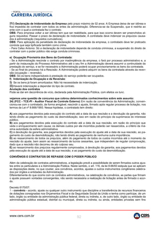 www.cers.com.br 92
IV) Declaração de Inidoneidade da Empresa pelo prazo máximo de 02 anos: A Empresa deixa de ser idônea e
fica impedida de contratar com todos os entes da administração. Diferencia-se da Suspensão, que é restrita ao
ente com o qual a contratada fez o contrato.
OBS: Para empresa voltar a ser idônea tem que ser reabilitada, para que isso ocorra devem ser preenchidos al-
guns requisitos: Passar o prazo da declaração de inidoneidade; A contratada deve indenizar os prejuízos causa-
dos à administração (requisitos cumulativos).
OBS: Para aplicação da penalidade de declaração de inidoneidade da empresa, o contratado deve ter praticado
conduta que seja tipificada também como crime.
- Para Celso Antonio: Só a declaração de inidoneidade depende de conduta criminosa, a suspensão do direito de
contratar com o poder público não exige conduta criminosa.
e) Ocupação Provisória dos Bens da Contratada:
- Se a Administração rescinde o contrato por inadimplência da empresa, o fará por processo administrativo e, a
partir da instauração do Processo Administrativo até o seu fim a Administração deverá assumir a continuidade da
prestação do serviço, e se for necessário a Administração poderá ocupar provisoriamente os bens da contratada.
- Se ao final do processo há a Rescisão: A Administração poderá adquirir os bens da contratada através da rever-
são (ocupação – reversão).
OBS: Só os bens indispensáveis à prestação do serviço poderão ser ocupados.
f) Indenização da Ocupação e da Reversão:
I) Se os bens já foram amortizados: Não há necessidade de indenização.
II)Haverá indenização a depender do tipo de contrato.
Anulação dos contratos
Pode se dar em decorrência de vício, declarada pela Administração Pública, com efeitos ex tunc.
vejamos uma questão de concurso que cobrou determinados conhecimentos sobre este assunto:
24) (FCC - TCE-PI - Auditor Fiscal de Controle Externo) Em razão de conveniência da Administração, conven-
cionou-se com o contratado, de forma amigável, rescindir o ajuste, firmado após regular processo de licitação, nos
termos da Lei nº 8.666/1993. Nessa hipótese, o contratado tem direito:
A) aos pagamentos devidos pela execução do contrato até a data de sua rescisão e a devolução da garantia, não
tendo direito ao pagamento do custo da desmobilização, isso em razão do princípio da supremacia do interesse
público.
B) aos pagamentos devidos pela execução do contrato até a data de sua rescisão, em razão do princípio que
veda o enriquecimento sem causa; os demais custos por ele incorridos poderão ser ressarcidos, a critério da má-
xima autoridade da esfera administrativa.
C) à devolução da garantia, aos pagamentos devidos pela execução do ajuste até a data de sua rescisão, ao pa-
gamento do custo da desmobilização, não tendo direito ao pagamento de nenhuma outra importância.
D) ao ressarcimento de todos os prejuízos, além do pagamento de todos os custos incorridos até o momento da
rescisão do ajuste, bem assim ao ressarcimento de lucros cessantes, que independem de regular comprovação,
dado que a rescisão não decorreu de ato culposo seu.
E) ao ressarcimento dos prejuízos regularmente comprovados, à devolução da garantia, aos pagamentos devidos
pela execução do ajuste até a data de sua rescisão, e ao pagamento do custo da desmobilização.
CONVÊNIOS E CONTRATOS DE REPASSE COM O PODER PÚBLICO
Além da celebração de contratos administrativos, a legislação prevê a possibilidade de serem firmados outros ajus-
tes entre os particulares e a Administração Pública. Neste sentido, o art. 116, da lei 8.66/93 estipula que se aplicam
as disposições deste, no que couber, aos convênios, acordos, ajustes e outros instrumentos congêneres celebra-
dos por órgãos e entidades da Administração.
Diferentemente do que ocorre com os contratos administrativos, na celebração de convênios, as partes que firmam
o ajuste possuem vontades convergentes, não sendo necessária a realização de licitação antes de firmado o acor-
do.
Decreto 6170/07:
1 - convênio - acordo, ajuste ou qualquer outro instrumento que discipline a transferência de recursos financeiros
de dotações consignadas nos Orçamentos Fiscal e da Seguridade Social da União e tenha como partícipe, de um
lado, órgão ou entidade da administração pública federal, direta ou indireta, e, de outro lado, órgão ou entidade da
administração pública estadual, distrital ou municipal, direta ou indireta, ou ainda, entidades privadas sem fins
 