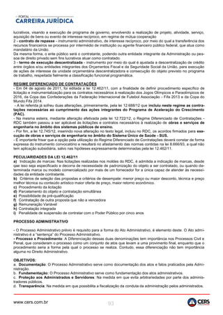 www.cers.com.br 93
lucrativos, visando a execução de programa de governo, envolvendo a realização de projeto, atividade, serviço,
aquisição de bens ou evento de interesse recíproco, em regime de mútua cooperação
2 - contrato de repasse - instrumento administrativo, de interesse recíproco, por meio do qual a transferência dos
recursos financeiros se processa por intermédio de instituição ou agente financeiro público federal, que atua como
mandatário da União.
Da mesma forma, o ente público será o contratante, podendo outra entidade integrante da Administração ou pes-
soa de direito privado sem fins lucrativos atuar como contratado.
3 - termo de execução descentralizada - instrumento por meio do qual é ajustada a descentralização de crédito
entre órgãos e/ou entidades integrantes dos Orçamentos Fiscal e da Seguridade Social da União, para execução
de ações de interesse da unidade orçamentária descentralizadora e consecução do objeto previsto no programa
de trabalho, respeitada fielmente a classificação funcional programática.
REGIME DIFERENCIADO DE CONTRATAÇÕES
- Em 04 de agosto de 2011, foi editada a lei 12.462/11, com a finalidade de definir procedimento específico de
licitação e instrumentalização para os contratos necessários à realização dos Jogos Olímpicos e Paraolímpicos de
2016, da Copa das Confederações da Federação Internacional de Futebol Associação - Fifa 2013 e da Copa do
Mundo Fifa 2014.
- A lei referida já sofreu duas alterações, primeiramente, pela lei 12.688/12 que incluiu neste regime as contra-
tações necessárias ao cumprimento das ações integrantes do Programa de Aceleração do Crescimento
(PAC).
- Na mesma esteira, mediante alteração efetivada pela lei 12.722/12, o Regime Diferenciado de Contratações -
RDC também passou a ser aplicável às licitações e contratos necessários à realização de obras e serviços de
engenharia no âmbito dos sistemas públicos de ensino.
- Por fim, a lei 12.745/12, inserindo nova alteração no texto legal, incluiu no RDC, os acordos firmados para exe-
cução de obras e serviços de engenharia no âmbito do Sistema Único de Saúde - SUS.
- É importante frisar que a opção pela utilização do Regime Diferenciado de Contratações deverá constar de forma
expressa do instrumento convocatório e resultará no afastamento das normas contidas na lei 8.666/93, a qual não
tem aplicação subsidiária, salvo nas hipóteses expressamente determinadas pela lei 12.462/11.
PECULIARIDADES DA LEI 12.462/11
a) Indicação de marcas: Nas licitações realizadas nos moldes do RDC, é admitida a indicação de marcas, desde
qae isso seja especificado e decorra de necessidade de padronização do objeto a ser contratado, ou quando de-
terminada marca ou modelo comercializado por mais de um fornecedor for a única capaz de atender às necessi-
dades da entidade contratante.
b) Critérios de seleção das propostas e critérios de desempate: menor preço ou maior desconto, técnica e preço
melhor técnica ou conteúdo artístico maior oferta de preço, maior retorno econômico.
c) Procedimento da licitação
d) Parcelamento do objeto e contratação simultânea
e) Possibilidade de pré-qualificação
f) Contratação de outra proposta que não a vencedora
g) Remuneração Variável
h) Contratação integrada
i) Penalidade de suspensão de contratar com o Poder Público por cinco anos
PROCESSO ADMINISTRATIVO
- O Processo Administrativo prévio é requisito para a forma do Ato Administrativo, é elemento deste. O Ato admi-
nistrativo é a “sentença” do Processo Administrativo.
- Processo x Procedimento: A Diferenciação dessas duas denominações tem importância nos Processos Civil e
Penal, que consideram o processo como um conjunto de atos que levam a uma provimento final, enquanto que o
procedimento seria a forma pela qual o processo se realiza. Contudo, essa diferenciação não tem importância
alguma no Direito Administrativo.
OBJETIVOS:
a. Documentação: O Processo Administrativo serve como documentação dos atos e fatos praticados pela Admi-
nistração.
b. Fundamentação: O Processo Administrativo serve como fundamentação dos atos administrativos.
c. Proteção aos Administrados e Servidores: Na medida em que evita arbitrariedades por parte dos adminis-
tradores públicos.
d. Transparência: Na medida em que possibilita a fiscalização da conduta da administração pelos administrados.
 