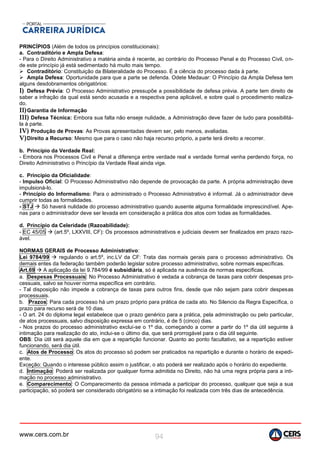 www.cers.com.br 94
PRINCÍPIOS (Além de todos os princípios constitucionais):
a. Contraditório e Ampla Defesa:
- Para o Direito Administrativo a matéria ainda é recente, ao contrário do Processo Penal e do Processo Civil, on-
de este princípio já está sedimentado há muito mais tempo.
 Contraditório: Constituição da Bilateralidade do Processo. É a ciência do processo dada à parte.
 Ampla Defesa: Oportunidade para que a parte se defenda. Odete Medauar: O Princípio da Ampla Defesa tem
alguns desdobramentos obrigatórios:
I) Defesa Prévia: O Processo Administrativo pressupõe a possibilidade de defesa prévia. A parte tem direito de
saber a infração da qual está sendo acusada e a respectiva pena aplicável, e sobre qual o procedimento realiza-
do.
II)Garantia de Informação
III) Defesa Técnica: Embora sua falta não enseje nulidade, a Administração deve fazer de tudo para possibilitá-
la à parte.
IV) Produção de Provas: As Provas apresentadas devem ser, pelo menos, avaliadas.
V)Direito a Recurso: Mesmo que para o caso não haja recurso próprio, a parte terá direito a recorrer.
b. Princípio da Verdade Real:
- Embora nos Processos Civil e Penal a diferença entre verdade real e verdade formal venha perdendo força, no
Direito Administrativo o Princípio da Verdade Real ainda vige.
c. Princípio da Oficialidade:
- Impulso Oficial: O Processo Administrativo não depende de provocação da parte. A própria administração deve
impulsioná-lo.
- Princípio do Informalismo: Para o administrado o Processo Administrativo é informal. Já o administrador deve
cumprir todas as formalidades.
- STJ  Só haverá nulidade do processo administrativo quando ausente alguma formalidade imprescindível. Ape-
nas para o administrador deve ser levada em consideração a prática dos atos com todas as formalidades.
d. Princípio da Celeridade (Razoabilidade):
- EC 45/05  (art.5º, LXXVIII, CF): Os processos administrativos e judiciais devem ser finalizados em prazo razo-
ável.
NORMAS GERAIS de Processo Administrativo:
Lei 9784/99  regulando o art.5º, inc.LV da CF: Trata das normais gerais para o processo administrativo. Os
demais entes da federação também poderão legislar sobre processo administrativo, sobre normais específicas.
Art.69  A aplicação da lei 9.784/99 é subsidiária, só é aplicada na ausência de normas específicas.
a. Despesas Processuais: No Processo Administrativo é vedada a cobrança de taxas para cobrir despesas pro-
cessuais, salvo se houver norma específica em contrário.
- Tal disposição não impede a cobrança de taxas para outros fins, desde que não sejam para cobrir despesas
processuais.
b. Prazos: Para cada processo há um prazo próprio para prática de cada ato. No Silencio da Regra Específica, o
prazo para recurso será de 10 dias.
- O art. 24 do diploma legal estabelece que o prazo genérico para a prática, pela administração ou pelo particular,
de atos processuais, salvo disposição expressa em contrário, é de 5 (cinco) dias.
- Nos prazos do processo administrativo exclui-se o 1º dia, começando a correr a partir do 1º dia útil seguinte à
intimação para realização do ato, inclui-se o último dia, que será prorrogável para o dia útil seguinte.
OBS: Dia útil será aquele dia em que a repartição funcionar. Quanto ao ponto facultativo, se a repartição estiver
funcionando, será dia útil.
c. Atos de Processo: Os atos do processo só podem ser praticados na repartição e durante o horário de expedi-
ente.
Exceção: Quando o interesse público assim o justificar, o ato poderá ser realizado após o horário do expediente.
d. Intimação: Poderá ser realizada por qualquer forma admitida no Direito, não há uma regra própria para a inti-
mação no processo administrativo.
e. Comparecimento: O Comparecimento da pessoa intimada a participar do processo, qualquer que seja a sua
participação, só poderá ser considerado obrigatório se a intimação foi realizada com três dias de antecedência.
 