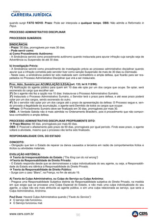 www.cers.com.br 96
quando surgir FATO NOVO. Prazo: Pode ser interposta a qualquer tempo. OBS: Não admite a Reformatio in
Pejus.
PROCESSO ADMINISTRATIVO DISCIPLINAR
PROCESSOS SUMÁRIOS:
SINDICÂNCIA:
- Prazo: 30 dias, prorrogáveis por mais 30 dias.
- Pode servir como:
a) Como Procedimento Autônomo:
- A Sindicância servirá como procedimento autônomo quando instaurada para apurar infração cuja sanção seja de
Advertência ou Suspensão de até 30 dias.
b) Investigação Prévia:
- A Sindicância servirá como procedimento de investigação prévia ao processo administrativo disciplinar quando
apurar que a infração cometida pelo servidor tiver como sanção Suspensão de mais de 30 dias ou Demissão.
- Neste caso, a sindicância poderá ter sido realizada sem contraditório e ampla defesa, que ficarão para ser res-
peitados no Processo Administrativo Disciplinar que virá a ser instaurado.
Proc. Adm. Sumário por ACUMULAÇÃO ILEGAL(art. 133, lei 8.112/90):
1º) Notificação do agente público para quem em 10 dias ele opte por um dos cargos que ocupe. Se optar, será
exonerado do cargo que escolher sair.
2º) Se o agente não fez a opção nos 10 dias: Instaura-se o Processo Administrativo Sumário.
3º) Instaurado o Processo Administrativo Sumário, o Servidor terá o prazo para defesa, e até esse prazo poderá
optar por um dos cargos, sendo exonerado do outro.
4º) Se o servidor não optar por um dos cargos até o prazo de apresentação da defesa: O Processo segue e, sen-
do provada a ilegalidade da acumulação, o agente será Demitido de todos os cargos que ocupar.
Prazo: O Procedimento Sumário deve ser finalizado em 30 dias, prorrogáveis por mais 30.
OBS:. A Verdade Sabida não é mais admitida no Ordenamento Brasileiro, pois é procedimento que não compor-
tava contraditório e ampla defesa.
PROCESSO ADMINISTRATIVO DISCIPLINAR PROPRIAMENTE DITO:
 Prazo Máximo: 60 dias, prorrogáveis por mais 60 dias.
OBS: É Possível o afastamento pelo prazo de 60 dias, prorrogáveis por igual período. Findo esse prazo, o agente
voltará à atividade, mesmo que o processo não tenha sido finalizado.
RESPONSABILIDADE CIVIL DO ESTADO
CONCEITO:
- Obrigação que tem o Estado de reparar os danos causados a terceiros em razão de comportamentos lícitos e
ilícitos ou atividades materiais.
EVOLUÇÃO HISTÓRICA:
 Teoria da Irresponsabilidade do Estado (“The King can do not wrong”)
Teoria da Responsabilidade de Direito Privado:
- O Estado respondia desde que se demonstrasse a culpa individualizada do seu agente, ou seja, a Responsabili-
dade do Estado era idêntica à Responsabilidade do Direito Privado.
 Teoria da Responsabilidade de Direito Público:
- Surge com o caso “Blanc”, na França, no fim de século 19.
A) Teoria da Culpa Administrativa, ou Culpa do Serviço ou Culpa Anônima:
- Pregava uma Responsabilidade Subjetiva distinta da Responsabilidade subjetiva do Direito Privado, na medida
em que exigia que se provasse uma Culpa Especial do Estado, e não mais uma culpa individualizada do seu
agente, a culpa não era mais atribuída ao agente pública, e sim uma culpa relacionada ao serviço, que seria a
Culpa Administrativa, Anônima.
Paul Duez: Haverá Culpa Administrativa quando (“Faute du Service”):
 O serviço não funcionou.
 O Serviço funcionou mal.
 