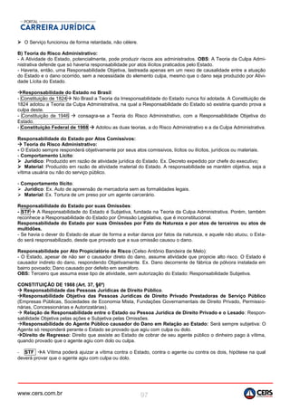 www.cers.com.br 97
 O Serviço funcionou de forma retardada, não célere.
B) Teoria do Risco Administrativo:
- A Atividade do Estado, potencialmente, pode produzir riscos aos administrados. OBS: A Teoria da Culpa Admi-
nistrativa defende que só haveria responsabilidade por atos ilícitos praticados pelo Estado.
- Haveria, então, uma Responsabilidade Objetiva, lastreada apenas em um nexo de causalidade entre a atuação
do Estado e o dano ocorrido, sem a necessidade do elemento culpa, mesmo que o dano seja produzido por Ativi-
dade Lícita do Estado.
Responsabilidade do Estado no Brasil:
- Constituição de 1824 No Brasil a Teoria da Irresponsabilidade do Estado nunca foi adotada. A Constituição de
1824 adotou a Teoria da Culpa Administrativa, na qual a Responsabilidade do Estado só existiria quando prova a
culpa deste.
- Constituição de 1946  consagra-se a Teoria do Risco Administrativo, com a Responsabilidade Objetiva do
Estado.
- Constituição Federal de 1988  Adotou as duas teorias, a do Risco Administrativo e a da Culpa Administrativa.
Responsabilidade do Estado por Atos Comissivos:
 Teoria do Risco Administrativo:
- O Estado sempre responderá objetivamente por seus atos comissivos, lícitos ou ilícitos, jurídicos ou materiais.
- Comportamento Lícito:
 Jurídico: Produzido em razão de atividade jurídica do Estado. Ex. Decreto expedido por chefe do executivo;
 Material: Produzido em razão de atividade material do Estado. A responsabilidade se mantém objetiva, seja a
vítima usuária ou não do serviço público.
- Comportamento Ilícito:
 Jurídico: Ex. Auto de apreensão de mercadoria sem as formalidades legais.
 Material: Ex. Tortura de um preso por um agente carcerário.
Responsabilidade do Estado por suas Omissões:
- STF A Responsabilidade do Estado é Subjetiva, fundada na Teoria da Culpa Administrativa. Porém, também
reconhece a Responsabilidade do Estado por Omissão Legislativa, que é inconstitucional.
Responsabilidade do Estado por suas Omissões por Fato da Natureza e por atos de terceiros ou atos de
multidões.
- Se havia o dever do Estado de atuar de forma a evitar danos por fatos da natureza, e aquele não atuou, o Esta-
do será responsabilizado, desde que provado que a sua omissão causou o dano.
Responsabilidade por Ato Propiciatório de Risco (Celso Antônio Bandeira de Melo):
- O Estado, apesar de não ser o causador direto do dano, assume atividade que propicie alto risco. O Estado é
causador indireto do dano, respondendo Objetivamente. Ex. Dano decorrente de fábrica de pólvora instalada em
bairro povoado; Dano causado por defeito em semáforo.
OBS: Terceiro que assuma esse tipo de atividade, sem autorização do Estado: Responsabilidade Subjetiva.
CONSTITUIÇÃO DE 1988 (Art. 37, §6º)
 Responsabilidade das Pessoas Jurídicas de Direito Público.
Responsabilidade Objetiva das Pessoas Jurídicas de Direito Privado Prestadoras de Serviço Público
(Empresas Públicas, Sociedades de Economia Mista, Fundações Governamentais de Direito Privado, Permissio-
nárias, Concessionárias e Autorizatárias).
 Relação de Responsabilidade entre o Estado ou Pessoa Jurídica de Direito Privado e o Lesado: Respon-
sabilidade Objetiva pelas ações e Subjetiva pelas Omissões.
Responsabilidade do Agente Público causador do Dano em Relação ao Estado: Será sempre subjetiva: O
Agente só responderá perante o Estado se provado que agiu com culpa ou dolo.
Direito de Regresso: Direito que assiste ao Estado de cobrar de seu agente público o dinheiro pago à vítima,
quando provado que o agente agiu com dolo ou culpa.
- STF A Vítima poderá ajuizar a vítima contra o Estado, contra o agente ou contra os dois, hipótese na qual
deverá provar que o agente agiu com culpa ou dolo.
 