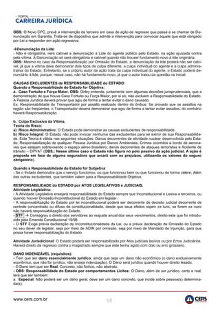 www.cers.com.br 98
OBS: O Novo CPC, prevê a intervenção de terceiro em caso de ação de regresso que passa a se chamar de De-
nunciação em Garantia. Trata-se de dispositivo que admite a intervenção para convocar aquele que está obrigado
por Lei a responder em ação regressiva.
Denunciação da Lide:
- Não é obrigatória, nem cabível a denunciação à Lide do agente público pelo Estado, na ação ajuizada contra
pela vítima. A Denunciação só será obrigatória e cabível quando não trouxer fundamento novo à lide originária.
OBS: Mesmo no caso da Responsabilização por Omissão do Estado, a denunciação da lide poderá não ser cabí-
vel, já que a vítima deve demonstrar dois tipos de culpa diferente, a culpa individual do agente e a culpa adminis-
trativa do Estado. Entretanto, se o próprio autor da ação trata da culpa individual do agente, o Estado poderá de-
nunciá-lo à lide, porque, nesse caso, não há fundamento novo, já que o autor tratou da questão na inicial.
CAUSAS EXCLUDENTES de RESPONSABILIDADE do ESTADO:
Quando a Responsabilidade do Estado for Objetiva:
a. Caso Fortuito e Força Maior. OBS: Dirley entende, juntamente com algumas decisões jurisprudenciais, que a
demonstração de que houve Caso Fortuito ou Força Maior, por si só, não excluem a Responsabilidade do Estado.
A Pessoa Jurídica deverá provar que agiu de forma a tentar evitar o dano causado.
Ex. Responsabilidade do Transportador por assalto realizado dentro do ônibus: Se provado que os assaltos na
região são freqüentes, o Transportador deverá demonstrar que agiu de forma a tentar evitar assaltos, do contrário
haverá Responsabilização.
b. Culpa Exclusiva da Vítima.
Teoria do Risco:
a) Risco Administrativo: O Estado pode demonstrar as causas excludentes de responsabilidade.
b) Risco Integral: O Estado não pode invocar nenhuma das excludentes para se eximir de sua Responsabilida-
de. Esta Teoria é válida nas seguintes situações: Danos decorrentes de atividade nuclear desenvolvida pelo Esta-
do; Responsabilização de qualquer Pessoa Jurídica por Danos Ambientais; Crimes ocorridos a bordo de aerona-
ves que estejam sobrevoando o espaço aéreo brasileiro; danos decorrentes de ataques terroristas e Acidente de
trânsito – DPVAT (OBS.: Nesse último caso o Estado não figura no polo passivo da ação judicial. A ação é
proposta em face de alguma seguradora que arcará com os prejuízos, utilizando os valores do seguro
obrigatório).
Quando a Responsabilidade do Estado for Subjetiva:
- Se o Estado demonstra que o serviço funcionou, ou que funcionou bem ou que funcionou de forma célere; Além
das outras excludentes, que também valem para a Responsabilidade Objetiva.
RESPONSABILIDADE do ESTADO por ATOS LEGISLATIVOS e JUDICIAIS.
Atividade Legislativa:
- A Atividade Legislativa ensejará responsabilidade do Estado sempre que Inconstitucional e Lesiva a terceiros, ou
quando houver Omissão Inconstitucional do Estado em legislar.
- A responsabilização do Estado por lei inconstitucional poderá ser decorrente de decisão judicial decorrente de
controle concentrado ou difuso de constitucionalidade, desde que seus efeitos sejam ex tunc, se forem ex nunc
não haverá responsabilização do Estado.
- STF  Consagrou o direito dos servidores ao reajuste anual dos seus vencimentos, direito este que foi introdu-
zido pela Emenda Constitucional 19/98.
- O STF Exige prévia declaração de Inconstitucionalidade da Lei, ou a prévia declaração de Omissão do Estado
no seu dever de legislar, seja por meio de ADIN por omissão, seja por meio de Mandado de Injunção, para que
possa haver responsabilização do Estado.
Atividade Jurisdicional: O Estado poderá ser responsabilizado por Atos judiciais lesivos ou por Erros Judiciários.
Haverá direito de regresso contra o magistrado sempre que este tenha agido com dolo ou erro grosseiro.
DANO INDENIZÁVEL (requisitos):
- Tem que ser dano essencialmente jurídico, ainda que seja um dano não econômico (o dano exclusivamente
econômico, que não for jurídico, não enseja indenização). O Dano será jurídico quando houver direito lesado.
- O Dano tem que ser Real, Concreto, não fictício, não abstrato.
- OBS: Responsabilidade do Estado por comportamentos Lícitos: O Dano, além de ser jurídico, certo e real,
terá que ser também:
a. Especial: Não poderá ser um dano geral, deve ser um dano concreto, que incide sobre pessoa(s) determina-
da(s).
 
