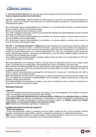 www.cers.com.br 99
b. Tem que ser Dano Anormal: Faz com que recai sobre indivíduo um ônus impossível de ser suportado.
Vejamos algumas questões sobre este tópico:
25) (FCC – Juiz de Direito – SC) Na hipótese de danos causados a terceiros, em decorrência de atentado terro-
rista que venha a ser praticado contra aeronaves de matrícula brasileira operadas por empresas brasileiras de
transporte aéreo público,
A) a União possui apenas responsabilidade civil subsidiária, se comprovada falta do serviço, acionável pelos ter-
ceiros no caso de insolvência da companhia aérea.
B) não há consequência patrimonial para a União.
C) a União é legalmente autorizada a assumir as consequentes despesas de responsabilidade civil que a empresa
aérea teria em relação aos terceiros.
D) a União possui apenas responsabilidade civil subsidiária, de natureza subjetiva, acionável pelos terceiros no
caso de insolvência da companhia aérea.
E) a União possui apenas responsabilidade civil subsidiária, de natureza objetiva, acionável pelos terceiros no
caso de insolvência da companhia aérea.
26) (TRF 1 - Juiz Federal Substituto 1ª região) Determinado motorista de uma empresa de transporte coletivo de
pessoas causou, sem dolo ou culpa, um acidente de trânsito, o qual provocou danos materiais aos passageiros e
a pessoas que transitavam na rua. O serviço de transporte coletivo tinha como fundamento um contrato de con-
cessão da empresa detransporte com a administração pública, de modo que os passageiros eram usuários do
serviço prestado pela empresa e as pessoas que transitavam na rua não tinham qualquer relação contratual de-
corrente do serviço prestado pela empresa.
Com referência a essa situação hipotética, assinale a opção correta de acordo com a jurisprudência do STF acer-
ca da responsabilidade civil do Estado.
A) A responsabilidade civil da empresa é objetiva, visto que decorre da aplicação da teoria do risco integral. Desse
modo, é suficiente para sua configuração a demonstração da conduta, do resultado e do nexo causal.
B) A empresa será responsabilizada de forma objetiva tanto no que tange aos usuários quanto aos não usuários
do serviço, uma vez que, embora não seja pessoa jurídica de direito público, ela atua por delegação do Estado na
prestação de serviço público.
C) Será incabível indenização para os passageiros e os transeuntes, uma vez que o motorista agiu sem dolo ou
culpa e, portanto, não cometeu ato ilícito.
D) A responsabilidade civil da empresa é objetiva para os danos provocados aos usuários do serviço público; con-
tudo, em relação aos transeuntes, a responsabilidade civil da empresa é subjetiva, aplicando-se as regras das
relações jurídicas extracontratuais.
E) A responsabilidade civil da empresa é subjetiva, o que requer a existência de dolo ou culpa do motorista para o
surgimento do direito à reparação dos danos.
SERVIÇOS PÚBLICOS
CONCEITO.
- Uma das atividades Administrativas prestadas pelo Estado, ou por seus delegados, para satisfazer as necessi-
dades, comodidades e meras conveniências dos administrados.
- São aquelas atividades Administrativas de natureza pública, criadas por Lei, prestadas direta ou indireta-
mente pelo Estado, para atender concretamente as necessidades ou meras comodidades da coletividade e dos
administrados, ou simples conveniências da própria Administração, sujeitas a um Regime Jurídico ora integral-
mente público, ora parcialmente público e parcialmente privado.
OBS: Excluem-se as Atividades Legislativas e Jurisdicionais.
ELEMENTOS CONSTITUTIVOS DO CONCEITO:
- Elementos Subjetivos.
- Sujeito responsável pela criação ou prestação do serviço público. Sujeito que cria o serviço é sempre o Estado,
por deter a titularidade do serviço Público, criando e extinguindo-o através de Lei. (paralelismo das formas).
OBS: Se a Constituição Federal cria o serviço público, só EC poderá extingui-lo, nunca uma Lei. Se o serviço for
essencial para atender Direito Fundamental, nem Emenda poderá extingui-lo.
 