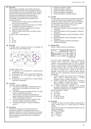 Lista de exercícios – PEV
07 - (Fatec SP)
Duas amostras de naftalina, uma de 20,0g (amostra A) e
outra de 40,0g (amostra B), foram colocadas em tubos de
ensaio separados, para serem submetidas à fusão. Ambas as
amostras foram aquecidas por uma mesma fonte de calor.
No decorrer do aquecimento de cada uma delas, as
temperaturas foram anotadas de 30 em 30 segundos.
Um estudante, considerando tal procedimento, fez as
seguintes previsões:
I A fusão da amostra A deve ocorrer a temperatura mais
baixa do que a da amostra B.
II A temperatura de fusão da amostra B deve ser o dobro
da temperatura de fusão da amostra A.
III A amostra A alcançará a temperatura de fusão num
tempo menor que a amostra B.
IV Ambas as amostras devem entrar em fusão à mesma
temperatura.
É correto o que se afirma apenas em:
a) I
b) II
c) III
d) II e III
e) III e IV
08 - (Ufrn RN)
O modelo abaixo representa processos de mudanças de
estado físico para uma substância pura.
sistema a sistema b sistema c
IV III
V
Assinale a opção correta.
a) Os processos I e II denominam-se, respectivamente,
condensação e fusão.
b) Os processos II e III ocorrem a temperaturas diferentes.
c) Os processos III e IV ocorrem com variação de
temperatura.
d) Os processos IV e V denominam-se, respectivamente,
vaporização e sublimação.
09 - (Uem PR)
Assinale a alternativa incorreta.
a) Um sistema contendo água no estado líquido, óleo e
cubos de gelo é constituído por três fases e duas
substâncias.
b) Uma solução aquosa não-saturada de NaCl com cubos
de gelo é constituída de duas fases.
c) Ponto de fusão e densidade são propriedades de
grande importância na análise da pureza de amostras
sólidas de substâncias conhecidas.
d) Uma amostra líquida passa para o estado de vapor
somente ao atingir o seu ponto de ebulição.
e) A formação da ferrugem é exemplo de fenômeno
químico.
10 - (Unesp SP)
Uma amostra de água do rio Tietê, que apresentava
partículas em suspensão, foi submetida a processos de
purificação obtendo-se, ao final do tratamento, uma solução
límpida e cristalina. Em relação às amostras de água antes e
após o tratamento, podemos afirmar que correspondem,
respectivamente, a:
a) substâncias composta e simples.
b) substâncias simples e composta.
c) misturas homogênea e heterogênea.
d) misturas heterogênea e homogênea.
e) mistura heterogênea e substância simples.
11 - (Uel PR)
Um rapaz pediu sua namorada em casamento, presenteando-
a com uma aliança de ouro 18 quilates. Para comemorar,
sabendo que o álcool é prejudicial à saúde, eles brindaram
com água gaseificada com gelo, ao ar livre. Os sistemas:
ouro 18 quilates, água gaseificada com gelo e ar
atmosférico, são, respectivamente:
a) Substância heterogênea, mistura heterogênea e mistura
homogênea.
b) Mistura heterogênea, mistura homogênea e substância
homogênea.
c) Substância homogênea, mistura heterogênea e mistura
homogênea.
d) Mistura homogênea, mistura heterogênea e mistura
homogênea.
e) Mistura heterogênea, substância homogênea e
substância heterogênea.
12 - (UFRural RJ)
Observe os dados listados na tabela abaixo:
Com base nessas propriedades físicas, é possível, por
exemplo, extrair o álcool que é adicionado à gasolina
comercial. Este procedimento pode ser feito da seguinte
maneira: a um determinado volume de gasolina adiciona-se
o mesmo volume de água. A mistura é agitada, e a seguir,
colocada em repouso. Forma-se, então, um sistema bifásico
que pode ser separado com a ajuda de um funil de
separação. Tendo como base os dados da tabela, podemos
afirmar que neste procedimento ocorre(m) o(s) seguinte(s)
fenômeno(s):
I Quando a gasolina (que contém álcool) é misturada à
água, o álcool é extraído pela água, e o sistema
resultante é bifásico: gasolina / água-álcool.
II Quando a gasolina (que contém álcool) é misturada à
água, a gasolina é extraída pela água, e o sistema
resultante é bifásico: álcool / água-gasolina.
III A mistura água-álcool formada é um sistema
homogêneo (monofásico), com propriedades diferentes
daquelas das substâncias que a compõem.
Destas considerações, somente
a) I é correta.
b) II é correta.
c) III é correta.
d) II e III são corretas.
e) I e III são corretas.
13 - (Uepg PR)
Considere três frascos de mesmo diâmetro, representados a
seguir, contendo cada um, a mesma massa dos seguintes
líquidos:
Água, acetona e glicerina, à temperatura ambiente, mas em
ordem desconhecida.
São dadas as densidade:
dacetona = 0,80 g/cm3
;
dágua = 1,00 g/cm3
;
dglicerina = 1,3 g/cm3
.
2
 