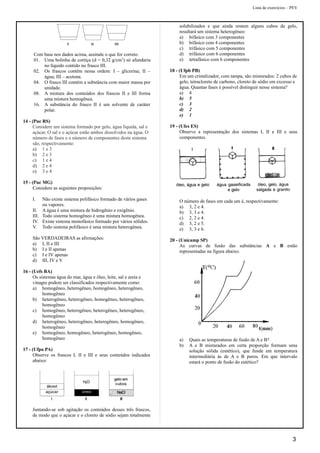 Lista de exercícios – PEV
Com base nos dados acima, assinale o que for correto.
01. Uma bolinha de cortiça (d = 0,32 g/cm3
) só afundaria
no líquido contido no frasco III.
02. Os frascos contêm nessa ordem: I – glicerina; II –
água; III – acetona.
04. O frasco III contém a substância com maior massa por
unidade.
08. A mistura dos conteúdos dos frascos II e III forma
uma mistura homogênea.
16. A substância do frasco II é um solvente de caráter
polar.
14 - (Puc RS)
Considere um sistema formado por gelo, água líquida, sal e
açúcar. O sal e o açúcar estão ambos dissolvidos na água. O
número de fases e o número de componentes deste sistema
são, respectivamente:
a) 1 e 3
b) 2 e 3
c) 1 e 4
d) 2 e 4
e) 3 e 4
15 - (Puc MG)
Considere as seguintes proposições:
I. Não existe sistema polifásico formado de vários gases
ou vapores.
II. A água é uma mistura de hidrogênio e oxigênio.
III. Todo sistema homogêneo é uma mistura homogênea.
IV. Existe sistema monofásico formado por vários sólidos.
V. Todo sistema polifásico é uma mistura heterogênea.
São VERDADEIRAS as afirmações:
a) I, II e III
b) I e II apenas
c) I e IV apenas
d) III, IV e V
16 - (Uefs BA)
Os sistemas água do mar, água e óleo, leite, sal e areia e
vinagre podem ser classificados respectivamente como:
a) homogêneo, heterogêneo, homogêneo, heterogêneo,
homogêneo
b) heterogêneo, heterogêneo, homogêneo, heterogêneo,
homogêneo
c) homogêneo, heterogêneo, heterogêneo, heterogêneo,
homogêneo
d) heterogêneo, heterogêneo, heterogêneo, homogêneo,
homogêneo
e) homogêneo, homogêneo, heterogêneo, homogêneo,
homogêneo
17 - (Ufpa PA)
Observe os frascos I, II e III e seus conteúdos indicados
abaixo:
Juntando-se sob agitação os conteúdos desses três frascos,
de modo que o açúcar e o cloreto de sódio sejam totalmente
solubilizados e que ainda restem alguns cubos de gelo,
resultará um sistema heterogêneo:
a) bifásico com 3 componentes
b) bifásico com 4 componentes
c) trifásico com 5 componentes
d) trifásico com 6 componentes
e) tetrafásico com 6 componentes
18 - (Ufpb PB)
Em um cristalizador, com tampa, são misturados: 2 cubos de
gelo, tetracloreto de carbono, cloreto de sódio em excesso e
água. Quantas fases é possível distinguir nesse sistema?
a) 4
b) 5
c) 3
d) 2
e) 1
19 - (Ufes ES)
Observe a representação dos sistemas I, II e III e seus
componentes.
O número de fases em cada um é, respectivamente:
a) 3, 2 e 4.
b) 3, 3 e 4.
c) 2, 2 e 4.
d) 3, 2 e 5.
e) 3, 3 e 6.
20 - (Unicamp SP)
As curvas de fusão das substâncias A e B estão
representadas na figura abaixo.
a) Quais as temperaturas de fusão de A e B?
b) A e B misturados em certa proporção formam uma
solução sólida (eutético), que funde em temperatura
intermediária às de A e B puros. Em que intervalo
estará o ponto de fusão do eutético?
3
 