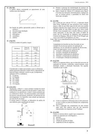 Lista de exercícios – PEV
21 - (Puc RJ)
O gráfico abaixo corresponde ao aquecimento de uma
mistura entre dois líquidos:
4 0
1 2 0
2 0 0
A
B C
D
R e g i ã o A B = lí q u id o
R e g i ã o C D = v a p o r
T e m p o
C
0
Em função do gráfico apresentado, pode-se afirmar que a
mistura é:
a) fracionável por destilação.
b) líquida a 100ºC
c) heterogênea
d) azeotrópica
e) eutética
22 - (Ufg GO)
Examine os dados do quadro a seguir.
Substância
Ponto de
fusão (ºC)
Ponto de
ebulição
(ºC)
I -219,0 -188,2
II -101,0 -34,7
III -7,2 58
IV 113,7 183
V -40 25
VI -38,4 357
Considerando os dados apresentados e que as substâncias
podem apresentar diferentes estados físicos, dependendo do
ponto de fusão e ebulição, conclui-se que, à temperatura
ambiente (25ºC), a substância:
01. I é gasosa;
02. II é líquida;
04. III é sólida;
08. IV é sólida;
16. V é volátil;
32. VI é líquida
23 - (Ufrn RN)
Atualmente, o Brasil é o maior produtor mundial de etanol
(CH3CH2OH) obtido a partir da cana-de-açúcar. Usado como
combustível, em automóveis, o etanol é menos poluente que
os combustíveis fósseis. Os monossacarídeos, provenientes
da sacarose (cana-de-açúcar), produzem, em presença de um
microorganismo vivo específico, uma solução que apresenta
em torno de 8% de etanol.
O sistema abaixo é utilizado, no laboratório de análise de
uma indústria, para a purificação do etanol.
a) Nomeie o processo de transformação da sacarose em
etanol e o de purificação do etanol (mostrado na figura).
b) Qual a função da vidraria (V1) indicada nessa figura?
Com base nas interações intermoleculares, explique por
que, na mistura gasosa, a quantidade do etanol será
maior que a da água.
24 - (Uel PR)
Diz a lenda que, por volta de 2737 a.C., o imperador chinês
Shen Nong, conhecido por suas iniciativas como cientista,
lançou a idéia de que beber água fervida seria uma medida
higiênica. Durante uma viagem, deixou cair, acidentalmente,
algumas folhas de uma planta na água que estava sendo
fervida. Ficou encantado com a mistura, bebeu-a e achou-a
muito refrescante. O chá tinha sido criado. O hábito de
tomar chá foi introduzido na Inglaterra, pela portuguesa
Catarina de Bragança, filha de D. João IV de Portugal, que
casou com Carlos II, da Inglaterra, em 1662.
Fonte: http://www.copacabanarunners.net/chas.html acessado em
03/09/2006.
A preparação do chazinho nos dias frios pode ser um
exemplo de um processo químico de separação de
substâncias. Ao ser colocado um saquinho de chá em uma
xícara com água quente, ocorre o processo de:
a) Extração e sublimação de substâncias.
b) Extração e destilação de substâncias.
c) Destilação e sublimação de substâncias.
d) Filtração e cristalização de substâncias.
e) Cristalização e filtração de substâncias.
25 - (Ueg GO)
Observe os esquemas abaixo, que revelam dois processos de
separação de misturas, conhecidos, respectivamente, como
destilação simples e destilação fracionada. Em seguida,
responda ao que se pede.
a) Como se explicam as diferenças entre os dois processos
no que se refere ao ponto de ebulição dos componentes
da mistura?
b) Para a separação dos componentes de uma mistura
água mais óleo pode-se usar um dos processos
representados nos esquemas acima? Explique.
26 - (Uerj RJ)
Dentre os sistemas abaixo, aquele cujos componentes
podem ser separados por centrifugação é:
a) petróleo
b) álcool hidratado
c) solução de sacarose em água
d) suspensão de leite de magnésia
4
 