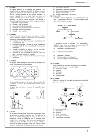 Lista de exercícios – PEV
27 - (Efoa MG)
Há várias maneiras de se preparar um biodiesel. Por
exemplo, pode-se adicionar hidróxido de sódio a metanol,
agitando o sistema até que se forme uma única fase. Esta
solução é, então, misturada ao óleo vegetal aquecido e a
mistura é agitada por 1 a 2 horas. Após um tempo em
repouso, formam-se duas fases líquidas: a superior é o
biodiesel e a inferior contém glicerina. Para separar o
biodiesel da glicerina, podem ser usados o seguinte método
e equipamento, respectivamente:
a) filtração e funil de buchner.
b) decantação e funil de decantação.
c) destilação fracionada e condensador de refluxo.
d) destilação simples e erlenmeyer.
e) filtração e funil analítico.
28 - (Ufpe PE)
Uma mistura é constituída de areia, óleo, açúcar e sal de
cozinha. A melhor seqüência experimental para separar essa
mistura em seus constituintes puros é:
a) destilação do óleo, filtração da areia, dissolução do sal
e do açúcar em água.
b) dissolução do açúcar e do sal em água, filtração da
areia, decantação do óleo, recristalização fracionada da
fase aquosa.
c) filtração, dissolução do açúcar e do sal em água,
decantação do óleo e destilação da fase aquosa.
d) destilação do óleo, dissolução do sal e do açúcar em
água e separação da areia por filtração.
e) filtração do óleo e simples catação dos componentes da
fase sólida.
29 - (Ufrn RN)
O modelo abaixo representa processos de mudanças de
estado físico para uma substância pura.
sistema a sistema b sistema c
IV III
V
Certa quantidade de cloreto de sódio (sal de cozinha) foi
adicionada ao sistema b, formando uma mistura líquida
homogênea.
A figura que representa o processo de separação dessa
mistura é:
a) b) c)
d)
30 - (Ufes ES)
Na perfuração de uma jazida petrolífera, a pressão dos gases
faz com que o petróleo jorre para fora. Ao reduzir-se a
pressão, o petróleo bruto pára de jorrar e tem de ser
bombeado. Devido às impurezas que o petróleo bruto
contém, ele é submetido a dois processos mecânicos de
purificação, antes do refino: separá-lo da água salgada e
separá-lo de impurezas sólidas como areia e argila. Esses
processos mecânicos de purificação são, respectivamente,
a) decantação e filtração.
b) decantação e destilação fracionada.
c) filtração e destilação fracionada.
d) filtração e decantação.
e) destilação fracionada e decantação.
31 - (Udesc SC)
Considere a mistura de gasolina, água e cloreto de sódio. A
água e a gasolina são imiscíveis e o cloreto de sódio, nesse
caso, é solúvel apenas em água.
A alternativa em que os métodos 1 e 2 representam a
seqüência mais viável para separar os componentes do
sistema, segundo o fluxograma acima, é:
a) Decantação e destilação simples.
b) Centrifugação e decantação.
c) Decantação e filtração.
d) Filtração simples e centrifugação.
e) Destilação simples e filtração simples.
32 - (Uespi PI)
Qual o processo de separação de misturas que é realizado
para retirar a poeira com o aspirador de pó?
a) Destilação simples.
b) Catação.
c) Levigação.
d) Filtração.
e) Centrifugação.
33 - (Uftm MG)
Observe o processo de separação de uma mistura constituída
por areia e enxofre.
O processo empregado é:
a) decantação.
b) flotação.
c) fusão fracionada.
d) dissolução fracionada.
e) cristalização fracionada.
5
 