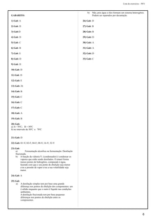 Lista de exercícios – PEV
GABARITO:
1) Gab: A
2) Gab: D
3) Gab:D
4) Gab: D
5) Gab: C
6) Gab: B
7) Gab: E
8) Gab: D
9) Gab: D
10) Gab: D
11) Gab: D
12) Gab: E
13) Gab: 26
14) Gab: B
15) Gab: C
16) Gab: C
17) Gab: C
18) Gab: A
19) Gab: B
20) Gab:
a) A= 70o
C; B = 50o
C
b) no intervalo de 50o
C a 70o
C
21) Gab: D
22) Gab: 01-V; 02-F; 04-F; 08-V; 16-V; 32-V
23) Gab:
a) Fermentação alcoólica ou fermentação. Destilação
fracionada.
b) A função da vidraria V1 (condensador) é condensar os
vapores que estão sendo destilados. O etanol forma
menos pontes de hidrogênio, comparado à água,
fazendo com que o seu ponto de ebulição seja menor
e/ou a pressão de vapor e/ou a sua volatilidade seja
maior.
24) Gab: A
25) Gab:
a) A destilação simples tem por base uma grande
diferença nos pontos de ebulição dos componentes: um
é sólido enquanto que o outro é líquido nas condições
ambientes.
A destilação fracionada tem por base pequenas
diferenças nos pontos de ebulição entre os
componentes.
b) Não, pois água e óleo formam um sistema heterogênio.
Podem ser separados por decantação.
26) Gab: D
27) Gab: B
28) Gab: B
29) Gab: D
30) Gab: A
31) Gab: A
32) Gab: D
33) Gab: C
6
 