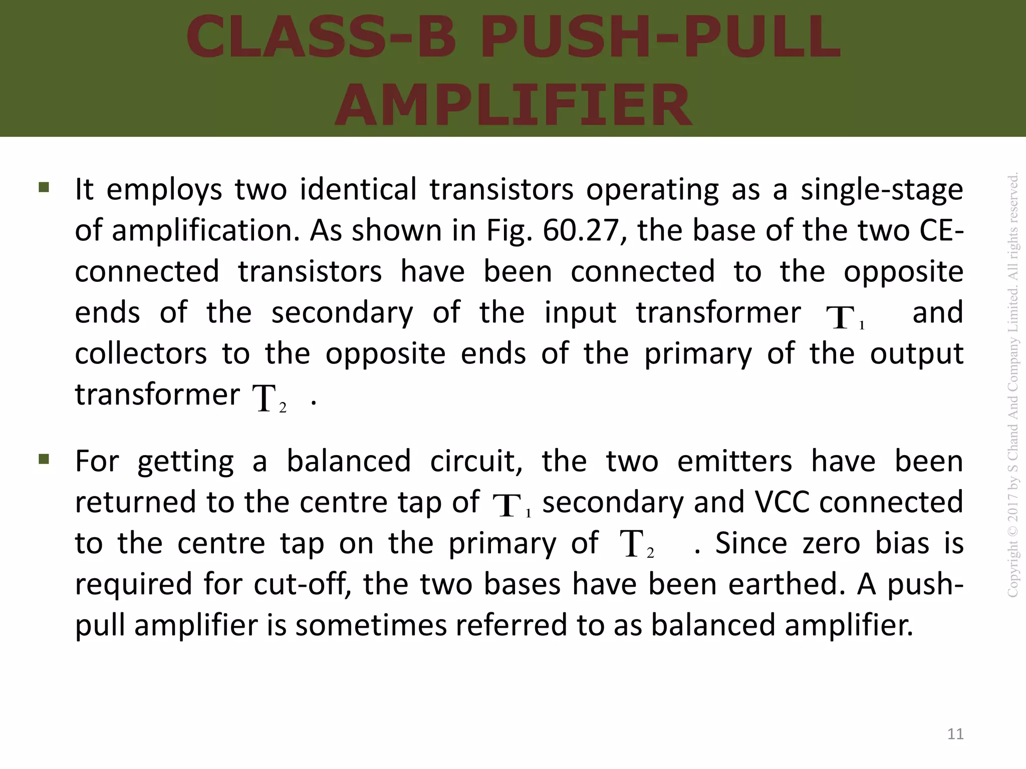 Copyright
©
2017
by
S
Chand
And
Company
Limited.
All
rights
reserved.
CLASS-B PUSH-PULL
AMPLIFIER
 It employs two identical transistors operating as a single-stage
of amplification. As shown in Fig. 60.27, the base of the two CE-
connected transistors have been connected to the opposite
ends of the secondary of the input transformer and
collectors to the opposite ends of the primary of the output
transformer .
 For getting a balanced circuit, the two emitters have been
returned to the centre tap of secondary and VCC connected
to the centre tap on the primary of . Since zero bias is
required for cut-off, the two bases have been earthed. A push-
pull amplifier is sometimes referred to as balanced amplifier.
1
T
2
T
1
T
2
T
11
 