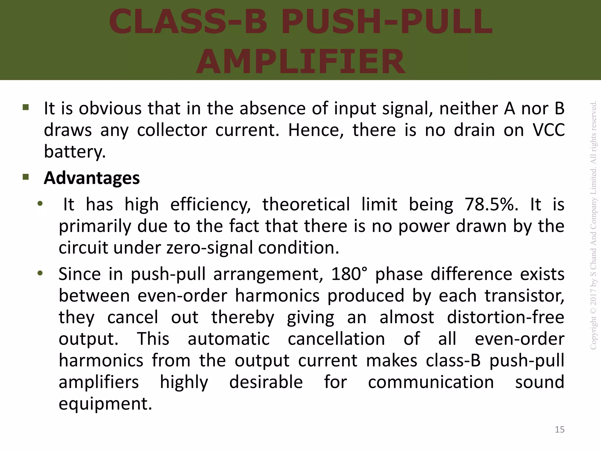 Copyright
©
2017
by
S
Chand
And
Company
Limited.
All
rights
reserved.
CLASS-B PUSH-PULL
AMPLIFIER
 It is obvious that in the absence of input signal, neither A nor B
draws any collector current. Hence, there is no drain on VCC
battery.
 Advantages
• It has high efficiency, theoretical limit being 78.5%. It is
primarily due to the fact that there is no power drawn by the
circuit under zero-signal condition.
• Since in push-pull arrangement, 180° phase difference exists
between even-order harmonics produced by each transistor,
they cancel out thereby giving an almost distortion-free
output. This automatic cancellation of all even-order
harmonics from the output current makes class-B push-pull
amplifiers highly desirable for communication sound
equipment.
15
 