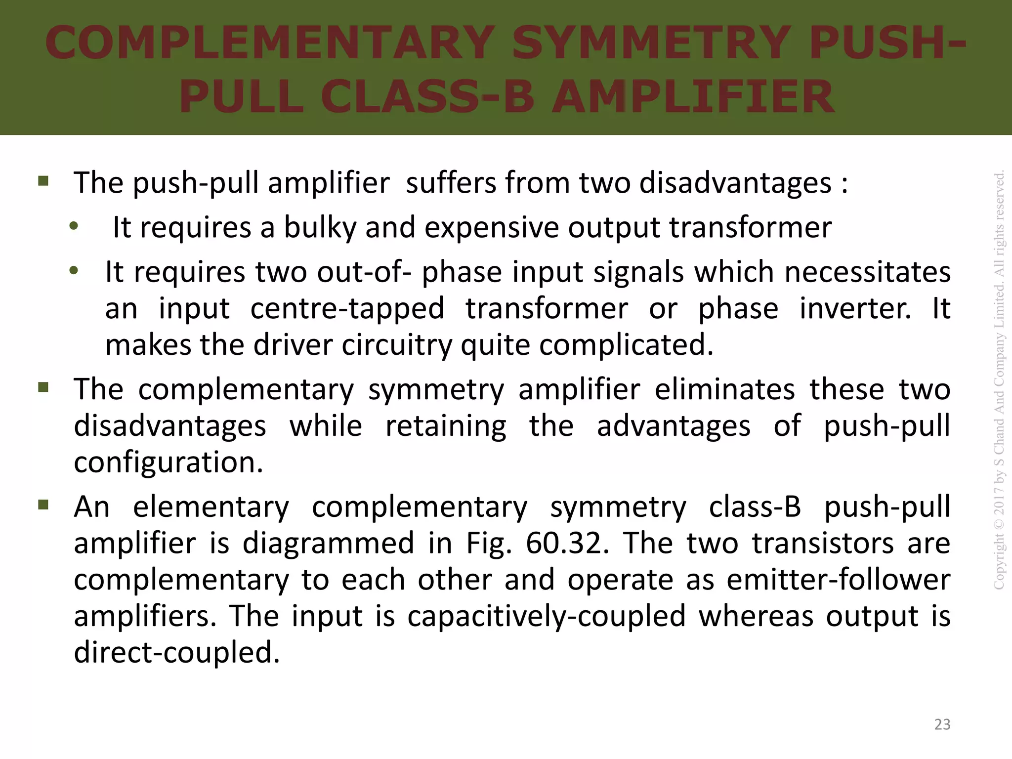 Copyright
©
2017
by
S
Chand
And
Company
Limited.
All
rights
reserved.
COMPLEMENTARY SYMMETRY PUSH-
PULL CLASS-B AMPLIFIER
 The push-pull amplifier suffers from two disadvantages :
• It requires a bulky and expensive output transformer
• It requires two out-of- phase input signals which necessitates
an input centre-tapped transformer or phase inverter. It
makes the driver circuitry quite complicated.
 The complementary symmetry amplifier eliminates these two
disadvantages while retaining the advantages of push-pull
configuration.
 An elementary complementary symmetry class-B push-pull
amplifier is diagrammed in Fig. 60.32. The two transistors are
complementary to each other and operate as emitter-follower
amplifiers. The input is capacitively-coupled whereas output is
direct-coupled.
23
 