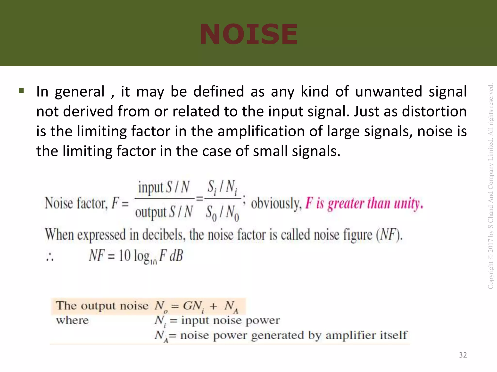 Copyright
©
2017
by
S
Chand
And
Company
Limited.
All
rights
reserved.
NOISE
 In general , it may be defined as any kind of unwanted signal
not derived from or related to the input signal. Just as distortion
is the limiting factor in the amplification of large signals, noise is
the limiting factor in the case of small signals.
32
 