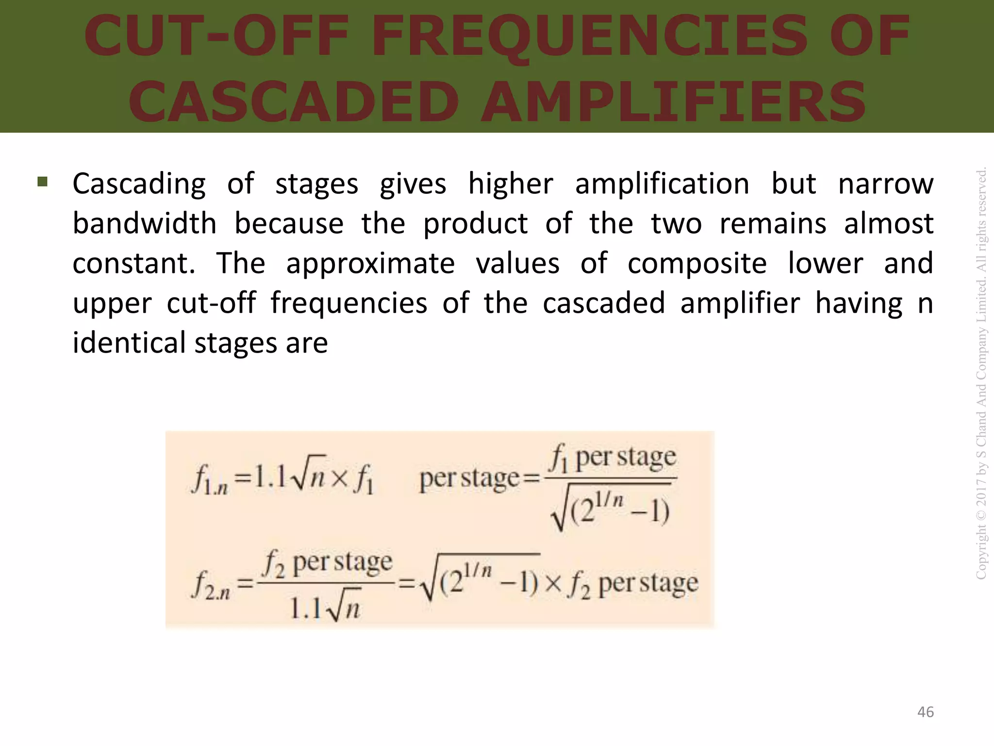 Copyright
©
2017
by
S
Chand
And
Company
Limited.
All
rights
reserved.
CUT-OFF FREQUENCIES OF
CASCADED AMPLIFIERS
 Cascading of stages gives higher amplification but narrow
bandwidth because the product of the two remains almost
constant. The approximate values of composite lower and
upper cut-off frequencies of the cascaded amplifier having n
identical stages are
46
 