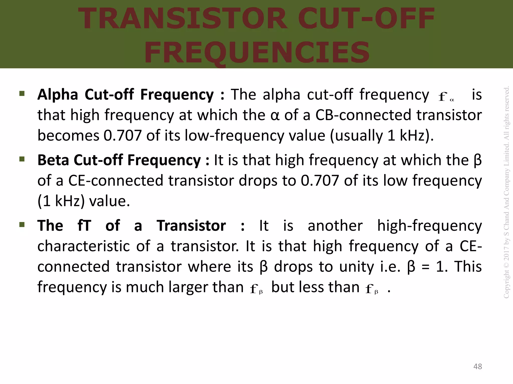 Copyright
©
2017
by
S
Chand
And
Company
Limited.
All
rights
reserved.
TRANSISTOR CUT-OFF
FREQUENCIES
 Alpha Cut-off Frequency : The alpha cut-off frequency is
that high frequency at which the α of a CB-connected transistor
becomes 0.707 of its low-frequency value (usually 1 kHz).
 Beta Cut-off Frequency : It is that high frequency at which the β
of a CE-connected transistor drops to 0.707 of its low frequency
(1 kHz) value.
 The fT of a Transistor : It is another high-frequency
characteristic of a transistor. It is that high frequency of a CE-
connected transistor where its β drops to unity i.e. β = 1. This
frequency is much larger than but less than .
α
f
β
f β
f
48
 