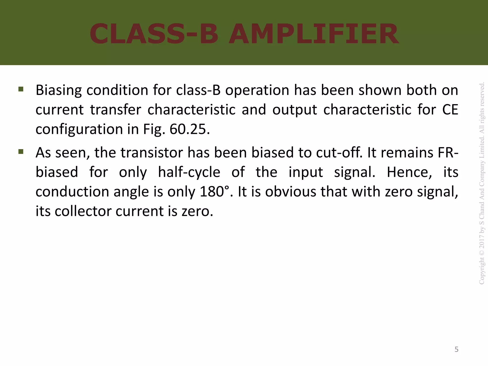 Copyright
©
2017
by
S
Chand
And
Company
Limited.
All
rights
reserved.
CLASS-B AMPLIFIER
 Biasing condition for class-B operation has been shown both on
current transfer characteristic and output characteristic for CE
configuration in Fig. 60.25.
 As seen, the transistor has been biased to cut-off. It remains FR-
biased for only half-cycle of the input signal. Hence, its
conduction angle is only 180°. It is obvious that with zero signal,
its collector current is zero.
5
 